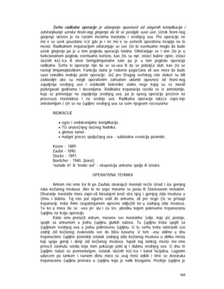 163
Svrha radikalne operacije je uklanjanje opasnosti od otogenih komplikacija i
odstranjivanje uzroka hroni~nog gnojenja da bi se postiglo suvo uvo. Uzrok hroni~nog
gnojenja skriven je na raznim mestima mastoida i srednjeg uva. Pre operacije ne
mo`e se uvek pouzdano re}i gde je i ne mo`e se usmeriti operativna terapija na to
mesto. Radikalnom trepanacijom odstranjuje se sve {to bi eventualno moglo da bude
uzrok gnojenja pa je u tom pogledu operacija totalna. Odstranjuje se i ono {to je u
funkcionalnom pogledu eventualno korisno, kao {to su npr. ostaci bubne opne, ostaci
slu{nih ko{~ica ili otvor faringotimpanalne tube pa je u tom pogledu operacija
radikalna. Svrha te operacije nije da se sa~uva ili da se pobolj{a sluh, kao {to se
nastoji timpanoplastikom. Funkcija sluha je redovno pogor{ana ali uvo mora da bude
suvo nekoliko nedelja posle operacije. Jo{ pre Drugog svetskog rata otolozi su bili
zadovoljni ako su mogli operativnim zahvatom ukloniti opasnost od hroni~nog
zapaljenja srednjeg uva i osloboditi bolesnike stalne nege kojoj su se morali
podvrgavati godinama i decenijama. Radikalna trepanacija razvila se iz antrotomije,
koja se primenjuje na zapaljenja srednjeg uva, pa je opseg operacije pro{iren na
processus mastoideus i na srednje uvo. Radikalna operacija tako|e zapo~inje
antrotomijom i {iri se na {upljine srednjeg uva sa svim njegovim recesusima.
INDIKACIJE
• egzo i endokranijalne komplikacije.
• TU unutra{njeg slu{nog hodnika.
• glomus tumor.
• maligni proces spolja{njeg uva - subtotalna resekcija piramide.
Küster - 1889.
Zaufal - 1890.
Stacke - 1891.
Boettcher - 1940. (borer)
”outside in” ili ”inside out” - ekspozicija antruma spolja ili iznutra.
OPERATIVNA TEHNIKA
Antrum mo`emo tra`iti po Zaufalu otvaraju}i mastoid ne{to iznad i iza gornjeg
ruba ko{tanog meatusa. Ako to ne uspe moramo se poslu`iti Stackeovom metodom.
Otvaranje mastoida mora zapo~eti klesanjem kosti stra`njeg i gornjeg zida meatusa u
{irinu i dubinu. Taj nas put sigurno vodi do antruma, ali pre nego {to se pristupi
trepanaciji, treba finim raspatorijumom oprezno odlju{titi ko`u zadnjeg zida meatusa.
Ta ko`a mora da se ~uva jer slu`i za tzv. plastiku kojom pokrivamo trepanacionu
{upljinu na kraju operacije.
Kada smo prona{li antrum, moramo sve mastoidne }elije, koje jo{ postoje,
spojiti sa antrumom u jednu {upljinu glatkih rubova. Tu {upljinu treba spojiti sa
{upljinom srednjeg uva u jednu jedinstvenu {upljinu. U tu svrhu treba odstraniti ceo
zadnji zid ko{tanog zvukovoda sve do blizu kavuma. U tom ~asu vidimo u dnu
trepanacione {upljine poslednji ostatak zadnjeg zida ko{tanog meatusa u obliku mosta
koji spaja gornji i donji zid ko{tanog meatusa. Ispod tog tankog mosta mo`emo
provu}i zavinutu sondu koja nam pokazuje polo`aj i dubinu srednjeg uva. U dnu te
{upljine nalazi se promontorijum, ostatak slu{nih ko{~ica i kanal facijalisa. Laganim
udarcem po tankom i ravnom dletu mora se ovaj most odbiti i time se dvostruka
trepanaciona {upljina pretvara u {upljinu koja je nalik bisagama. Prednja {upljina je
 