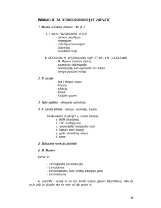 173
INDIKACIJE ZA OTONEUROHIRUR[KE ZAHVATE
1. Meatus acusticus internus - M. A. I.
a. TUMOR, VASKULARNE LEZIJE
- nurinom akustikusa
- meningeom
- osificiraju}i hemangiom
- cisticerkus
- vaskularne lezije
b. RESEKCIJA N. VESTIBULARIS SUP. ET INF. I N. COCHLEARIS
- M. Meniere (metoda izbora)
- traumatske labirintopatije
- labirintopatije kod operisanih od HOM-a
- benigni pozicioni vertigo
2. N. facialis
- Bell i Herpes zoster
- Trauma
- Infekcija
- Tumor
- Facijalni spazmi
3. Tuba auditiva - uklanjanje opstrukcije.
4. A. carotis interna - stenoze, anomalije, traume.
Intrakranijalne resekcije? a. carotis internae:
a. HOM (skarlatina)
b. TBC srednjeg uva
c. osteomijelitis temporalne kosti
d. frakture baze lobanje
e. upale sfenoidnog sinusa
f. tumor
5. Subtotalna resekcija piramide
6. M. Meniere
PRISTUP:
- retrosigmoidni (neurohirur{ki)
- translabirintni
- transtemporalno, kroz srednju lobanjsku jamu
- transkohlearno
A. labyrinthi - sastoji se od vi{e krvnih sudova (plexus labyrinthicus), tako da
ne}e do}i do gluvo}e ako se neke od njih podve`u!
 