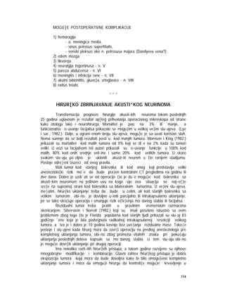 174
MOGU]E POSTOPERATIVNE KOMPLIKACIJE
1) hemoragija
- a. meningica media,
- sinus petrosus superfitialis,
- venski pleksus oko n. petrosusa majora (Dandyeva vena?)
2) edem mozga
3) likvoreja
4) neuralgija trigeminusa - n. V
5) pareza abducensa - n. VI
6) meningitis i infekcija rane - n. VII
7) akutni labirintitis, gluvo}a, vrtoglavice - n. VIII
8) exitus letalis
* * *
HIRUR[KO ZBRINJAVANJE AKUSTI^KOG NEURINOMA
Transformacija prognoze hirurgije akusti~kih neuroma tokom poslednjih
25 godina uglavnom je rezultat op{teg prihvatanja operacionog mikroskopa od strane
kako otologa tako i neurohirurga. Mortalitet je pao na 3% ili manje, a
funkcionalno o~uvanje facijalisa pokazalo se mogu}im u velikoj ve}ini slu~ajeva (Lye
i sar., 1982.). Dalje, u ograni~enom broju slu~ajeva, mogu}e je sa~uvati koristan sluh.
Nema sumnje da se bolji rezultati posti`u kod manjih tumora. Morrison i King (1982.)
prikazali su mortalitet kod malih tumora od 0% koji se di`e na 2% kada su tumori
veliki. U vezi sa facijalisom isti autori prikazali su o~uvanje funkcije u 100% kod
malih, 80% kod onih srednje veli~ine i samo 20% kod velikih tumora. U skoro
svakom slu~aju po`eljno je ukloniti akusti~ki neurom u {to ranijem stadijumu.
Postoje odre|eni izuzeci od ovog pravila.
Mali tumor kod starijeg bolesnika ili kod onog koji predstavlja veliki
anesteziolo{ki rizik mo`e da bude pra}en kontrolnim CT pregledima na godinu ili
dve dana. Dobro je uzdr`ati se od operacije {to je du`e mogu}e kod bolesnika sa
akusti~kim neuromom na jedinom uvu na koga ~uje; ova situacija se naj~e{}e
sre}e na suprotnoj strani kod bolesnika sa bilateralnim tumorima. U ve}ini slu~ajeva,
me|utim, hirur{ko uklanjanje treba da bude u celini, ali kod starijih bolesnika sa
velikim tumorom obi~no je dovoljno u~initi parcijalno ili intrakapsularno uklanjanje,
jer se tako skra}uje operacija i smanjuje rizik o{te}enja mo`danog stabla ili facijalisa.
Rezidualni tumor treba pratiti u pravilnim vremenskim razmacima
skeniranjem. Silverstein i Norrell (1982.) koji su imali posebno iskustvo sa ovim
problemom zbog toga {to je Florida popularna kod starijih ljudi prikazali su slu~aj 83
godi{nje `ene koja je bila podvrgnuta radikalnoj intrakapsularnoj resekciji velikog
tumora, a `iva je i dobro je 10 godina kasnije bez uve}anja rezidualne mase. Tako|e
postoje i slu~ajevi kada hirurg mora da zavr{i operaciju na predlog anesteziologa pre
kompletnog uklanjanja tumora, obi~no zbog promena vitalnih znaka pri poku{aju
uklanjanja poslednjih delova kapsule sa mo`danog stabla. U tom slu~aju obi~no
je mogu}e dovr{iti uklanjanje pri drugoj operaciji.
Ima nekoliko razli~itih hirur{kih pristupa, a tokom godina razvijene su njihove
mnogobrojne modifikacije i kombinacije. Glavni zahtev hirur{kog pristupa je dobra
ekspozicija tumora koja mora da bude dovoljna kako bi bilo omogu}eno kompletno
uklanjanje tumora i mora da omogu}i hirurgu da kontroli{e mogu}e krvavljenje u
 