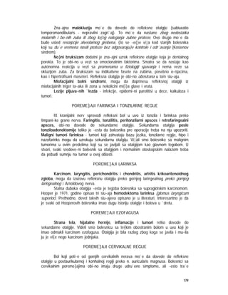 179
Zna~ajna malokluzija mo`e da dovede do refleksne otalgije (subluxatio
temporomandibularis - nepravilni zagri`aj). To mo`e da nastane zbog nedostatka
molarnih i bo~nih zuba ili zbog lo{eg naleganja zubne proteze. Ovo drugo mo`e da
bude usled resorpcije alveolarnog grebena, {to se ~e{}e vi|a kod starijih bolesnika
koji su du`e vremena nosili proteze bez odgovaraju}e kontrole i odr`avanja (Kostenov
sindrom).
No}ni bruksizam dodatni je zna~ajni uzrok refleksne otalgije koja je dentalnog
porekla. To je obi~no u vezi sa emocionalnim faktorima. Smatra se da nastaje kao
autonomna reakcija u vezi sa promenama u fiziologiji spavanja i nema veze sa
okluzijom zuba. Za bruksizam su indikativne fasete na zubima, posebno o~njacima,
kao i hipertrofisani maseteri. Refleksna otalgija je obi~no obostrana u tom slu~aju.
Miofacijalni bolni sindromi, mogu da doprinesu refleksnoj otalgiji iz
miofacijalnih triger ta~aka ili zona u nekolicini mi{i}a glave i vrata.
Lezije pljuva~nih `lezda - infekcije, epidemi~ni parotitisi u dece, kalkuloza i
tumori.
POREME]AJI FARINKSA I TONZILARNE REGIJE
IX kranijalni nerv sprovodi refleksni bol u uvo iz tonzila i farinksa preko
timpani~ke grane nerva. Faringitis, tonzilitis, peritonzilarni apsces i retrofaringealni
apsces, obi~no dovode do sekundarne otalgije. Sekundarna otalgija posle
tonziloadenektomije toliko je ~esta da bolesnika pre operacije treba na nju upozoriti.
Maligni tumori farinksa - tumori koji zahvataju bazu jezika, tonzilarne regije, hipo i
nazofarinks mogu da uzrokuju sekundarnu otalgiju. Vi|ali smo bolesnike sa malignim
tumorima u ovim predelima koji su se javljali sa otalgijom kao glavnom tegobom. U
stvari, svaki sredove~ni bolesnik sa otalgijom i normalnim otoskopskim nalazom treba
da pobudi sumnju na tumor u ovoj oblasti.
POREME]AJI LARINKSA
Karcinom, laryngitis, perichondritis i chondritis, artritis krikoaritenoidnog
zgloba, mogu da izazovu refleksnu otalgiju preko gornjeg laringealnog preko gornjeg
laringealnog i Arnoldovog nerva.
Stalna duboka otalgija ~esta je tegoba bolesnika sa supraglotskim karcinomom.
Hooper je 1971. godine opisao tri slu~aja hemodektoma larinksa (glomus laryngicum
superior). Prethodno, devet takvih slu~ajeva opisano je u literaturi. Interesantno je da
je svaki od Hooperovih bolesnika imao dugu istoriju otalgije i bolova u `drelu.
POREME]AJI EZOFAGUSA
Strana tela, hijatalne hernije, inflamacije i tumori retko dovode do
sekundarne otalgije. Videli smo bolesnicu sa te{kim obostranim bolom u uvu koji je
imao odmakli karcinom ezofagusa. Otalgija je bila razlog zbog koga se javila i mu~ila
ju je vi{e nego karcinom jednjaka.
POREME]AJI CERVIKALNE REGIJE
Bol koji poti~e od gornjih cervikalnih nerava mo`e da dovede do refleksne
otalgije u postaurikularnoj i konhalnoj regiji preko n. auricularis magnusa. Bolesnici sa
cervikalnim poreme}ajima obi~no imaju druge udru`ene simptome, ali ~esto tra`e
 