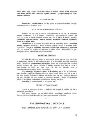 180
pomo} lekara zbog otalgije. Cervikalne artroze i artritisi, celulitis vrata, spasti~ne
kontrakture mi{i}a vrata, fibrositis regionis nuchae i gornjeg pripoja m. SCM,
trauma - hematom.
POSTTRAUMATSKI
Simpati~ko - toni~ki sindrom, bol koji poti~e od simpati~kih vlakana, rinoreja,
lakrimalna sekrecija na jednoj strani.
NEOBI^NI IZVORI REFLEKSNE OTALGIJE
Refleksni bol mo`e da se oseti iz zone inervisane V, VII, IX i X kranijalnim
nervom, cervikalnim I, II i III nervom i simpati~kim i parasimpati~kim nervima. Bol
mo`e da poti~e iz takvih udaljenih organa kao {to su plu}a i bronhi, hipofiza,
ezofagealna hijatalna hernija, angina pectoris, aneurizma trunkusa brahiocefa-
likusa ili torakalne aorte.
Tiroiditis mo`e da dovede do otalgije preko X kranijalnog nerva, a devijacija
nosnog septuma (impakcija - krista septuma dodiruje konhu) i sinusitis preko
trigeminusa. Elongacija stiloidnog nastavka ili osifikacija stilohioidnog ligamenta
mo`e da dovede do otalgije sa nejasnim facijalnim bolom, nelagodno{}u u grlu,
disfagijom i bolom u karotidnoj arteriji - carotidynia.
IDIOPATSKA OTALGIJA
Bol nalik tiku koji je ograni~en na uvo retko je stanje koje mo`e da poti~e bilo
iz genikulatnog kompleksa VII kranijalnog nerva ili iz timpani~ke grane IX kranijalnog
nerva. Pacijenti sa genikulatnom neuralgijom, imaju bol u dubokom delu spoljnog
slu{nog hodnika koji tako|e zahvata i duboke strukture lica. Bol je te`ak i
paroksizmalan po prirodi bez triger zona. TH: Mali broj bolesnika le~en je
intrakranijalnim presecanjem nervus intermediusa.
Kod neuralgije timpani~ke grane IX kranijalnog nerva bol je jednostran,
paroksizmalan, iznenadan i lociran duboko u bubnoj duplji. Bolest mo`e da se javi u
bilo kom uzrastu. Topikalna ili lokalna anestezija mo`e da pru`i prolazno olak{anje
kod ovih bolesnika sa triger zonom u tonzilarnom predelu. Terapija: Intrakranijalna
sekcija IX kranijalnog nerva bila je neophodna u nekoliko slu~ajeva.
Neuralgije (n. sphenopalatini, n. laryngeusa sup.).
PRISTUP LE^ENJU OTALGIJE
Le~enje je usmereno na izvor - oboljenje koje dovodi do otalgije bilo da je
primarna ili sekundarna.
Kod tumora mozga - kad su bolovi najja~i + povra}anje, popu{tanje bolova.
Kod otogenih i rinogenih komplikacija, povra}anje nezavisno od bolova.
* * *
RTG DIJAGNOSTIKA U OTOLOGIJI
Knjiga: TEMPORAL BONE SURGICAL ANATOMY - R. T. COUNTER
 