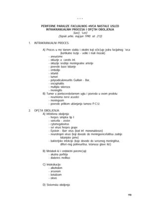 190
* * *
PERIFERNE PARALIZE FACIJALNOG @IVCA NASTALE USLED
INTRAKRANIJALNIH PROCESA I OP[TIH OBOLJENJA
Savi}, eri}
(Srpski arhiv, maj-jun 1990. str. 213)
1. INTRAKRANIJALNI PROCES:
A) Proces u mo`danom stablu i okolini koji o{te}uje jedra facijalnog `ivca
(kortikalne lezije - veliki i mali mozak):
- aneurizme
- okluzije a. carotis int.
- okluzije srednje meningealne arterije
- povrede baze lobanje
- embolije
- infarkti
- tumori
- polyradiculoneuritis Guillain - Bar‚
- encephalitis
- multipla skleroza
- meningitis
B) Tumor u pontocerebelarnom uglu i povreda u ovom predelu:
- neurinoma nervi acustici
- meningeom
- povrede prilikom uklanjanja tumora P.C.U.
2. OP[TA OBOLJENJA:
A) Infektivna oboljenja:
- herpes simplex tip I
- varicella - zoster
- cytomegalovirus
- svi virusi herpes grupe
- Epstein - Barr virus (kod inf. mononukleoze)
- neurotropni virusi (koji dovode do meningoencefalitisa zadnje
lobanjske jame)
- bakterijske infekcije (koje dovode do seroznog meningitisa,
difteri~nog polineuritisa, tetanusa glave itd.)
B) Metaboli~ki i endokrini poreme}aji:
- akutna porfirija
- diabetes mellitus
C) Intoksikacije:
- alkoholom
- arsenom
- botulizam
- olovo
D) Sistemska oboljenja:
 
