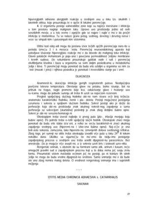27
hiperergijskih odnosno alergijskih reakcija u srednjem uvu u toku tzv. okultnih i
latentnih otitisa, koje prouzrokuju te`e op{te ili lokalne poreme}aje.
4. U organizmu postoje vulnerabilne zone koje su najvi{e inervisane i infekcija
u tom prostoru naginje malignom toku. Upravo uvo predstavlja jedno od ovih
senzibilnih mesta, a u isto vreme i ognji{te gde se najpre i najbr`e mo`e da pro{iri
infekcija iz rinofarinksa. Tu se nalaze grane petog, sedmog, devetog i desetog nerva i
veze sa simpati~kim i parasimpati~kim sistemima.
Otitisi kod odoj~adi mogu da postanu izvor te{kih op{tih poreme}aja naro~ito u
periodu izme|u 3 i 6 meseca `ivota. Poreme}aj neuroendokrinog aparata koji
uslovljava stvaranje hiperergijske reakcije mo`e da dovede do malignog toka infekcije.
Glavni patolo{ki mehanizam je poja~ana i pove}ana permeabilnost }elijske membrane
i krvnih sudova, {to sekundarno prouzrokuje gubitak vode i soli i poreme}aj
ekvilibrijuma kiselina i baza u organizmu sa svim daljim posledicama u metabolizmu
}elija i tkiva. Ti poreme}aji mogu ponekad da budu vrlo ozbiljni u organima va`nim za
`ivot (mozak i jetra) i njihova posledica je ponekad i ireverzibilno stanje pa i smrt.
DIJAGNOZA
Anamnesti~ki, skora{nja infekcija gornjih respiratornih puteva. Neobja{njiva
povi{ena telesna temperatura. Okretanje glave na jastuku, bolno sisanje, bol na
pritisak na tragus, nagle promene boje lica, zabacivanje glave i hvatanje uva
ru~icama, mogu da pobude sumnju ali treba ih uzeti sa najve}om rezervom.
Pregled spolja{njeg slu{nog hodnika obi~no nam stvara ve}i broj te{ko}a:
anatomske karakteristike hodnika, nemir i pla~ deteta. Postoji mogu}nost postojanja
cerumena i sekreta u spoljnom slu{nom hodniku. Sekret postoji ako je do{lo do
perforacije koja obi~no predstavlja znak akutnog nekroti~nog zapaljenja a sama
perforacija sa sekrecijom (skarlatina) poslednji je znak zbog debljine bubne opne.
Sekret je obi~no serozno-hemoragi~ni.
Otoskopijom treba izvesti najbolje iz prvog puta (pla~, iritacija menjaju boju
bubne opne). Po potrebi treba o~istiti spolja{nji slu{ni hodnik. Otoskopski znaci mogu
ponekad da budu vrlo slabo izra`eni, a retko se sre}u karakteristi~ni znaci akutnog
zapaljenja srednjeg uva (hiperemi~na i izbo~ena bubna opna). Naj~e{}e je ona
beli~asto sivkasta, zamu}ena, lako hiperemi~na, izmenjenih delova svetlosnog refleksa.
Zbog toga, pri sumnji na otitis treba otoskopiju izvoditi vi{e puta u toku 24h ili tokom
nekoliko dana. Ukoliko sa sigurno{}u ne mo`emo da isklju~imo postojanje
zapaljenjskog procesa u srednjem uvu treba uraditi dijagnosti~ku paracentezu. Bez
anestezije, {to je mogu}e vi{e asepti~no, a iz sekreta uzeti bris i izolovati uzro~nika.
Rengenski snimak, s obzirom da su formirani samo atik, antrum i kavum, ne}e
omogu}iti pravilni sud o zapaljenjskom procesu koji u to doba nema jo{ svoju zrelu
formu. Pneumatski sistem mastoida ve}inom jo{ ne postoji, pa ni konture tih sitnih
}elija ne mogu da budu vredno dijagnosti~ko sredstvo. Samo snimanje mo`e da bude
ote`ano zbog nemira malog deteta. O vrednosti rengenskog snimanja ima i suprotnih
mi{ljenja.
* * *
OTITIS MEDIA CHRONICA ADHAESIVA s. CATARRHALIS
SINONIMI
 