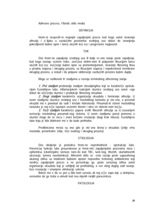 28
Adhesive process, Fibrotic otitis media.
DEFINICIJA
Hroni~ni nespecifi~ni negnojni zapaljenjski proces kod koga usled stvaranja
athezija i o`iljaka u vazdu{nim prostorima srednjeg uva dolazi do smanjenja
pokretljivosti bubne opne i lanca slu{nih ko{~ica i progresivne nagluvosti.
TOK
Ovo hroni~no zapaljenje srednjeg uva ili bolje re~eno stanje posle zapaljenja,
kod koga nastaju vezivne trake, zavr{ava delimi~nom ili potpunom fiksacijom lanca
slu{nih ko{~ica, sra{}enja bubne opne sa promontorijumom, stvaranje fibroznog tkiva
u predelu stapesa i okruglog prozora, sa fiksacijom stapesa i nepokretnosti membrane
okruglog prozora, a nekad i do potpune obliteracije vazdu{nih prostora bubne duplje.
Mogu se razlikovati tri stadijuma u razvoju terminalnog athezivnog stanja:
1. Prvi stadijum predstavlja stadijum otosalpingitisa koji se karakteri{e opstruk-
cijom Eustahijeve tube, inflamacijskom reakcijom sluznice srednjeg uva usled ~ega
dolazi do o{te}enja sluznice i produkcije fibroznog eksudata.
2. Drugi stadijum karakteri{e organizacija eksudata i formiranje athezija. U
ovom stadijumu sluznica srednjeg uva i mastoidnog nastavka je ote~ena, a preostali
eksudat mo`e ponekad da sadr`i kristale holesterola. Pneumati~ki sistem mastoidnog
nastavka je naj~e{}e ispunjen vezivnim tkivom i okru`en skleroti~nom ko{}u.
3. Tre}i stadijum karakteri{e pojava zrelih fibroznih athezija sa i{~ezavanjem
aerizacije mastoidnog pneumati~nog sistema. U ovom stadijumu pored promena u
sluznici mogu da se na|u i znaci ko{tane resorpcije (dugi krak inkusa). Eustahijeva
tuba koja je bila blokirana mo`e da bude prohodna.
Predilekciona mesta su ona gde je ote`ana drena`a eksudata (}elije vrha
mastoida, periantralne }elije, ni{e ovalnog i okruglog prozora).
ETIOLOGIJA
Ovo oboljenje je posledica hroni~ne neprohodnosti - opstrukcije tube.
Poreme}aj funkcije tube prouzrokovan je hroni~nim zapaljenjskim procesima nosa i
epifarinksa (cikatricijalne stenoze naro~ito kod TBC, lueti~nog, tifoznih, skarlatinoznih
ulceracija, tumora nazofarinksa). Athezivni otitis se ~esto razvija posle supurativnog
akutnog otitisa sa intaktnom bubnom opnom nepravilno tretiranog antibioticima koji
sterili{u zapaljenjski proces a ne preveniraju ga, posle seroznog otitisa usled
organizacije eksudata koji je ozbiljniji od prethodnog, a sve zbog dugog zadr`avanja,
lo{e resorpcije i smanjene eliminacije sekreta.
Bolest mo`e da se javi u bilo kom uzrastu ali naj~e{}e zapo~inje u detinjstvu,
verovatno da ga treba o~ekivati kod neu~injenih ranijih paracenteza.
PATOLOGIJA
 
