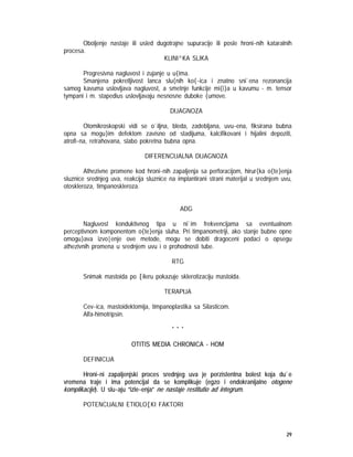 29
Oboljenje nastaje ili usled dugotrajne supuracije ili posle hroni~nih kataralnih
procesa.
KLINI^KA SLIKA
Progresivna nagluvost i zujanje u u{ima.
Smanjena pokretljivost lanca slu{nih ko{~ica i znatno sni`ena rezonancija
samog kavuma uslovljava nagluvost, a smetnje funkcije mi{i}a u kavumu - m. tensor
tympani i m. stapedius uslovljavaju nesnosne duboke {umove.
DIJAGNOZA
Otomikroskopski vidi se o`iljna, bleda, zadebljana, uvu~ena, fiksirana bubna
opna sa mogu}im defektom zavisno od stadijuma, kalcifikovani i hijalini depoziti,
atrofi~na, retrahovana, slabo pokretna bubna opna.
DIFERENCIJALNA DIJAGNOZA
Athezivne promene kod hroni~nih zapaljenja sa perforacijom, hirur{ka o{te}enja
sluznice srednjeg uva, reakcija sluznice na implantirani strani materijal u srednjem uvu,
otoskleroza, timpanoskleroza.
ADG
Nagluvost konduktivnog tipa u ni`im frekvencijama sa eventualnom
perceptivnom komponentom o{te}enja sluha. Pri timpanometriji, ako stanje bubne opne
omogu}ava izvo|enje ove metode, mogu se dobiti dragoceni podaci o opsegu
athezivnih promena u srednjem uvu i o prohodnosti tube.
RTG
Snimak mastoida po [ileru pokazuje sklerotizaciju mastoida.
TERAPIJA
Cev~ica, mastoidektomija, timpanoplastika sa Silasticom.
Alfa-himotripsin.
* * *
OTITIS MEDIA CHRONICA - HOM
DEFINICIJA
Hroni~ni zapaljenjski proces srednjeg uva je perzistentna bolest koja du`e
vremena traje i ima potencijal da se komplikuje (egzo i endokranijalne otogene
komplikacije). U slu~aju ”izle~enja” ne nastaje restitutio ad integrum.
POTENCIJALNI ETIOLO[KI FAKTORI
 