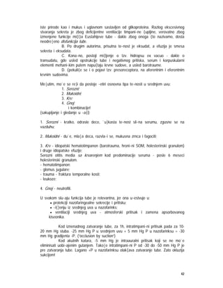 42
iste prirode kao i mukus i uglavnom sastavljen od glikoproteina. Razlog ekscesivnog
stvaranja sekreta je zbog deficijentne ventilacije timpani~ne {upljine, verovatno zbog
izmenjene funkcije mi{i}a Eustahijeve tube - dakle zbog onoga {to nazivamo, dosta
neodre|eno disfunkcija tube.
B. Po drugim autorima, prisutna te~nost je eksudat, a efuzija je smesa
sekreta i eksudata.
C. Kona~no, postoji mi{ljenje o tzv. hidropsu ex vacuo - dakle o
transudatu, gde usled opstrukcije tube i negativnog pritiska, serum i korpuskularni
elementi mehani~kim putem napu{taju krvne sudove, a usled barotraume.
D. {pekuli{e se i o pojavi tzv. presoreceptora, na aferentnim i eferentnim
krvnim sudovima.
Me|utim, mo`e se re}i da postoje ~etiri osnovna tipa te~nosti u srednjem uvu:
1. Serozni;
2. Mukoidni;
3. Krv;
4. Gnoj;
i kombinacije!
(sakupljanje i gledanje u ~a{i)
1. Serozni - kratko, odrasle dece, `u}kasta te~nost sli~na serumu, zgusne se na
vazduhu;
2. Mukoidni - du`e, mla|a deca, razvla~i se, mukusna zrnca i fagociti;
3. Krv - idiopatski hematotimpanon (barotrauma, hroni~ni SOM, holesterinski granulom)
i druge idiopatske efuzije;
Serozni otitis media sa krvarenjem kod predominacije seruma - posle 6 meseci
holesterinski granulom.
- hematotimpanon;
- glomus jugulare;
- trauma - fraktura temporalne kosti;
- leukoze;
4. Gnoj - neutrofili.
U svakom slu~aju funkcija tube je relevantna, jer ona u~estvuje u:
• protekciji nazofaringealne sekrecije i pritisku;
• ~i{}enju iz srednjeg uva u nazofarinks;
• ventilaciji srednjeg uva - atmosferski pritisak i zamena apsorbovanog
kiseonika.
Kod iznenadnog zatvaranje tube, za 1h, intratimpani~ni pritisak pada za 10-
20 mm Hg stuba. -25 mm Hg P u srednjem uvu + 5 mm Hg P u nazofarinksu = -30
mm Hg gradijenta -P. (”occlusion by suction”)
Kod akutnih katara, -5 mm Hg je intraauralni pritisak koji se ne mo`e
eliminisati uobi~ajenim gutanjem. Tako|e intratimpani~ni P od -30 do -50 mm Hg P je
pre zatvaranja tube. Lagano +P u nazofarinksu olak{ava zatvaranje tube. Zato okluzija
sukcijom!
 