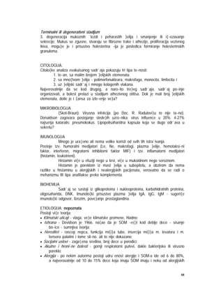 44
Terminalni ili degenerativni stadijum
3. degeneracija mukoznih `lezdi i peharastih }elija i smanjenje ili i{~ezavanje
sekrecije. Mukus se zgusne, stvaraju se fibrozne trake i athezije, proliferacija vezivnog
tkiva, mogu}e je i prisustvo holesterina ~ija je posledica formiranje holesterinskih
granuloma.
CITOLOGIJA:
Citolo{ke analiza evakuisanog sadr`aja pokazuju tri tipa te~nosti:
1. te~an, sa malim brojem }elijskih elemenata;
2. sa mno{tvom }elija - polimorfonukleara, makrofaga, monocita, limfocita i
3. uz }elijski sadr`aj i mnogo kolagenih vlakana.
Najverovatnije da se kod drugog, a naro~ito tre}eg sadr`aja, sadr`aj po~inje
organizovati, a bolest prelazi u stadijum athezivnog otitisa. Dok je mali broj }elijskih
elemenata, dotle je i {ansa za izle~enje ve}a?
MIKROBIOLOGIJA
(Skot-Braun): Virusna infekcija (po Doc. R. Radulovi}u to nije ta~no).
Donaldson zagovara postojanje slede}ih uzro~nika: virus influence u 20%; 4-27%
najserija kataralis; pneumokokus. Lipopolisaharidna kapsula koja se dugo odr`ava u
sekretu?
IMUNOLOGIJA
Mnogo je ura|eno ali nema velike koristi od svih tih istra`ivanja.
Postoje tzv. humoralni medijatori (Le, Ne, makrofagi, plazma }elije, hemotaksi~ni
faktor, interferon, migratorni inhibitorni faktor MIF) i tzv. inflamatorni medijatori
(histamin, leukotrieni).
Histamin vi{e u efuziji nego u krvi, vi{e u mukoidnom nego seroznom.
Histamin je poreklom iz mast }elija u subepitelu, a obzirom da nema
razlike u histaminu u alergijskih i nealergijskih pacijenata, verovatno da se radi o
mehanizmu III tipa anafilakse preko komplementa.
BIOHEMIJA
Sadr`aj se sastoji iz glikoproteina i nukleoproteina, karbohidratnih proteina,
oligosaharida, DNK. Imunolo{ki prisustvo plazma }elija IgA, IgG, IgM - sugeri{e
imunolo{ki odgovor, lizozim, pove}anje prostaglandina.
ETIOLOGIJA: nepoznata
Postoji vi{e teorija:
• Klimatski uticaji - vlaga, ve}e klimatske promene, hladno;
• Ishrana - Devidson je 1966. na{ao da je SOM ~e{}i kod deblje dece - sisanje
bo~ice - sumnjiva teorija;
• Hereditet - rascep nepca, funkcija mi{i}a tube, insercija mi{i}a m. levatora i m.
tensora palatini i tome sli~no. ali to nije dokazano;
• Socijalni uslovi - zaga|ena sredina, broj dece u porodici;
• Akutne i hroni~ne bolesti - gornji respiratorni putevi, dakle bakterijsko ili virusno
poreklo;
• Alergija - po nekim autorima postoji udru`enost alergije i SOM-a ide od 6 do 80%,
a najverovatnije od 10 do 15% dece koja imaju SOM imaju i neku od alergijskih
 