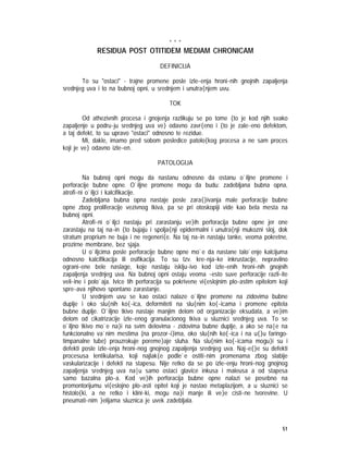 51
* * *
RESIDUA POST OTITIDEM MEDIAM CHRONICAM
DEFINICIJA
To su "ostaci" - trajne promene posle izle~enja hroni~nih gnojnih zapaljenja
srednjeg uva i to na bubnoj opni, u srednjem i unutra{njem uvu.
TOK
Od athezivnih procesa i gnojenja razlikuju se po tome {to je kod njih svako
zapaljenje u podru~ju srednjeg uva ve} odavno zavr{eno i {to je zale~eno defektom,
a taj defekt, to su upravo "ostaci" odnosno te rezidue.
Mi, dakle, imamo pred sobom posledice patolo{kog procesa a ne sam proces
koji je ve} odavno izle~en.
PATOLOGIJA
Na bubnoj opni mogu da nastanu odnosno da ostanu o`iljne promene i
perforacije bubne opne. O`iljne promene mogu da budu: zadebljana bubna opna,
atrofi~ni o`iljci i kalcifikacije.
Zadebljana bubna opna nastaje posle zara{}ivanja male perforacije bubne
opne zbog proliferacije vezivnog tkiva, pa se pri otoskopiji vide kao bela mesta na
bubnoj opni.
Atrofi~ni o`iljci nastaju pri zarastanju ve}ih perforacija bubne opne jer one
zarastaju na taj na~in {to bujaju i spolja{nji epidermalni i unutra{nji mukozni sloj, dok
stratum proprium ne buja i ne regeneri{e. Na taj na~in nastaju tanke, veoma pokretne,
prozirne membrane, bez sjaja.
U o`iljcima posle perforacije bubne opne mo`e da nastane talo`enje kalcijuma
odnosno kalcifikacija ili osifikacija. To su tzv. kre~nja~ke inkrustacije, nepravilno
ograni~ene bele naslage, koje nastaju isklju~ivo kod izle~enih hroni~nih gnojnih
zapaljenja srednjeg uva. Na bubnoj opni ostaju veoma ~esto suve perforacije razli~ite
veli~ine i polo`aja. Ivice tih perforacija su pokrivene vi{eslojnim plo~astim epitelom koji
spre~ava njihovo spontano zarastanje.
U srednjem uvu se kao ostaci nalaze o`iljne promene na zidovima bubne
duplje i oko slu{nih ko{~ica, deformiteti na slu{nim ko{~icama i promene epitela
bubne duplje. O`iljno tkivo nastaje manjim delom od organizacije eksudata, a ve}im
delom od cikatrizacije izle~enog granulacionog tkiva u sluznici srednjeg uva. To se
o`iljno tkivo mo`e na}i na svim delovima - zidovima bubne duplje, a ako se na|e na
funkcionalno va`nim mestima (na prozor~i}ima, oko slu{nih ko{~ica i na u{}u faringo-
timpanalne tube) prouzrokuje poreme}aje sluha. Na slu{nim ko{~icama mogu}i su i
defekti posle izle~enja hroni~nog gnojnog zapaljenja srednjeg uva. Naj~e{}e su defekti
procesusa lentikularisa, koji najlak{e podle`e ostiti~nim promenama zbog slabije
vaskularizacije i defekti na stapesu. Nije retko da se po izle~enju hroni~nog gnojnog
zapaljenja srednjeg uva na|u samo ostaci glavice inkusa i maleusa a od stapesa
samo bazalna plo~a. Kod ve}ih perforacija bubne opne nalazi se posebno na
promontorijumu vi{eslojno plo~asti epitel koji je nastao metaplazijom, a u sluznici se
histolo{ki, a ne retko i klini~ki, mogu na}i manje ili ve}e cisti~ne tvorevine. U
pneumati~nim }elijama sluznica je uvek zadebljala.
 
