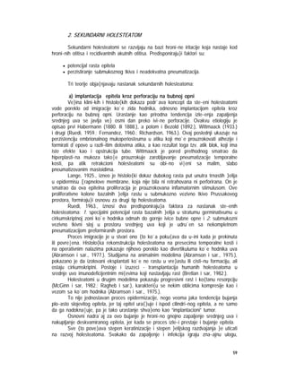 59
2. SEKUNDARNI HOLESTEATOM
Sekundarni holesteatomi se razvijaju na bazi hroni~ne iritacije koja nastaje kod
hroni~nih otitisa i recidivantnih akutnih otitisa. Predisponiraju}i faktori su:
• potencijal rasta epitela
• perzistiranje submukoznog tkiva i neadekvatna pneumatizacija.
Tri teorije obja{njavaju nastanak sekundarnih holesteatoma:
a) implantacija epitela kroz perforaciju na bubnoj opni
Ve}ina klini~kih i histolo{kih dokaza podr`ava koncept da ste~eni holesteatomi
vode poreklo od imigracije ko`e zida hodnika, odnosno implantacijom epitela kroz
perforaciju na bubnoj opni. Urastanje kao prirodna tendencija izle~enja zapaljenja
srednjeg uva se javlja ve} osmi dan preko ivi~ne perforacije. Ovakvu etiologiju je
opisao prvi Habermann (1880. ili 1888.), a potom i Bezold (1892.), Wittmaack (1933.)
i drugi (Ruedi, 1959.; Fernandez, 1960.; Richardson, 1963.). Ovaj poslednji ukazuje na
perzistenciju embrionalnog mukoperiosteuma u atiku koji mo`e prouzrokovati athezije i
formirati d`epove u razli~itim delovima atika, a kao rezultat toga tzv. atik blok, koji ima
iste efekte kao i opstrukcija tube. Wittmaack je pored prethodnog smatrao da
hiperplasti~na mukoza tako|e prouzrokuje zarobljavanje pneumatizacije temporalne
kosti, pa atik retrakcioni holesteatomi su obi~no vi|eni sa malim, slabo
pneumatizovanim mastoidima.
Lange, 1925., izneo je histolo{ki dokaz dubokog rasta put unutra trnastih }elija
u epidermisu [rapnelove membrane, koja nije bila ni retrahovana ni perforirana. On je
smatrao da ova epitelna proliferacija je prouzrokovana inflamatornim stimulusom. Ove
proliferativne kolone bazalnih }elija rastu u submukozno vezivno tkivo Prussakovog
prostora, formiraju}i osnovu za drugi tip holesteatoma.
Ruedi, 1963., iznosi dva predisponiraju}a faktora za nastanak ste~enih
holesteatoma: 1. specijalni potencijal rasta bazalnih }elija u stratumu germinativumu u
cirkumskriptnoj zoni ko`e hodnika odmah do gornje ivice bubne opne i 2. submukozni
vezivno tkivni sloj u prostoru srednjeg uva koji je udru`en sa nekompletnom
pneumatizacijom preformiranih prostora.
Proces imigracije je u stvari ono {to ko`a poku{ava da u~ini kada je prekinuta
ili povre|ena. Histolo{ka rekonstrukcija holesteatoma na presecima temporalne kosti i
na operativnim nalazima pokazuje njihovo poreklo kao divertikuluma ko`e hodnika uva
(Abramson i sar., 1977.). Studijama na animalnim modelima (Abramson i sar., 1975.),
pokazano je da izolovani eksplantati ko`e ne rastu u vre}astu ili cisti~nu formaciju, ali
ostaju cirkumskriptni. Postoje i izuzeci - transplantacija humanih holesteatoma u
srednje uvo imunodeficijentnim mi{evima koji nastavljaju rast (Bretlan i sar, 1982.).
Holesteatomi u drugim modelima pokazuju progresivni rast i ko{tanu resorpciju
(McGinn i sar, 1982.; Ragheb i sar.), karakteri{u se nekim oblicima kompresije kao i
vezom sa ko`om hodnika (Abramson i sar., 1975.).
To nije jednostavan proces epidermizacije, nego veoma jaka tendencija bujanja
plo~asto slojevitog epitela, jer taj epitel ura{}uje i ispod cilindri~nog epitela, a ne samo
da ga nadokna|uje, pa je tako urastanje shva}eno kao ”implantacioni” tumor.
Osnovni nadra`aj za ovo bujanje je hroni~no gnojno zapaljenje srednjeg uva i
nakupljanje deskvamiranog epitela, jer kada se proces izle~i prestaje i bujanje epitela.
Sve {to pove}ava stepen keratinizacije i stepen }elijskog razdvajanja }e uticati
na razvoj holesteatoma. Svakako da zapaljenje i infekcija igraju zna~ajnu ulogu,
 