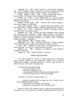 65
Vanderwiel i sar. - 1979. - Derivati vitamina D i PGE2 stimuli{u osteoklaste.
PGE - razla`u fosfolipide membrana }elija koje su o{te}ene, pospe{uju dekalcinaciju
kosti i proteolizu osteoidne supstance, stimuli{u aktivnost i sintezu kolagenaze.
Tanaka, Terayama i Hirai - 1980. - digestija kolagenoznog matriksa =
ogromna ko{tana destrukcija blizu oblasti zapaljenja. Degradacija kolagena.
Kaneko i sar. - 1980. - ne samo subepitelni sloj, ve} i ro`asti sloj epitela
stimuli{e }elijske promene. Kisela sredina keratina i osloba|anje solubilnih minerala u
subepitelnim granulacijama.
Schaper i van de Heying - 1980. - skvamozni epitel stimuli{e zapaljenje u
perimatriksu reakcijom oko stranog tela.
Chole, Henry i McGinn - 1981. - u eksperimentalnim holesteatomima uzrok
ko{tanog razaranja su kapilarna proliferacija i infiltracija zapaljenjskih }elija i histiocita.
Mann i sar. - 1981. - histohemijsko ispitivanje holesteatoma pokazuje
oksitalinska vlakna i degenerisani kolagen.
Abramson i sar. - 1982. - razaranje kosti usled zapaljenjske reakcije vezivnog
tkiva, destrukcija kosti osteoklastima i drugim }elijama. Monociti iz krvi aktivirani
bakterijskim endotoksinima produkuju makrofage i stimulacijom limfocita produkuju se
limfokini koji stimuli{u makrofage. Makrofagi i kao efektorne }elije u stimulisanju
produkcije kolagenaze u fibroblastima.
Gantz i Maynaard - 1982. - osteocitna osteoliza.
Bindermann i sar. - 1982. - stimulacija osloba|anje i aktivnosti osteoklasta
PTH-om. Aktivirani limfociti produkuju faktor stimulacije osteoklasta - limfokin.
Chole - 1984. - kolagenaza se nalazi samo u onim fibroblastima koji su uz
bazalni sloj epitela, a nije na|ena u }elijama izolovanim od epitela.
Moryama i sar. - 1985. - kolagenaza se produkuje od strane fibroblasta,
osteoklasta i makrofaga.
Hunng i sar. - 1986. - spajanje makrofaga u osteoklaste.
TERAPIJA HOLESTEATOMA
Izbor izme|u skidanja ili ne mosta za terapiju holesteatoma je kontroverzno
pitanje. Canal-up hirurgija ima bolje funkcionalne rezultate, ali vi{u incidencu
postoperativnog oboljenja. Canal-down hirurgija re|e zahteva reviziju operacije, ali
zahteva vi{e nege i mali uspeh u obnavljanju sluha.
Mi preporu~ujemo canal-down hirurgiju:
• deca ispod 8 godina starosti;
• kad god je ekspozicija ote`ana;
• kada postoji jak likelihood nekompletnog odstranjivanja bolesti;
• iz bilo kog razloga je te{ko u~initi canal-up hirurgiju;
Tendenciju da rezervi{emo canal-up hirurgiju je za:
• pacijenti sa gubitkom sluha na drugom uvu, gde se trudimo da posti-
gnemo najbolje funkcionalne rezultate;
• pacijenti koji su fizi~ki aktivni i vole da plivaju;
• pacijenti koji `ele da prihvate rizik eventualnog recidiva.
Obzirom da aditus i atik retrakcioni d`epovi se mogu javiti samo onda kada je
zid kanala sa~uvan, mi preveniramo ove posebne komplikacije upotrebom hrskavi~avih
 