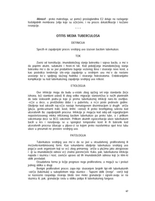 67
Monocit - preko makrofaga, uz pomo} prostaglandina E2 deluje na razlaganje
fosfolipidnih membrana }elija koje su o{te}ene, i na proces dekalcifikacije i ko{tane
resorpcije.
* * *
OTITIS MEDIA TUBERCULOSA
DEFINICIJA
Specifi~ni zapaljenjski proces srednjeg uva izazvan bacilom tuberkuloze.
TOK
Zavisi od konstitucije, imunobiolo{kog stanja bolesnika i sojeva bacila, a mo`e
da poprimi akutni, subakutni i hroni~ni tok. Kod pobolj{anja imunobiolo{kog stanja
bolesnika mo`e da se javi produktivno bujanje vezivnog tkiva i stvaranje nove kosti, a
kao posledica tendencije izle~enja zapaljenja u srednjem uvu mo`e da nastane
urastanje ko`e spoljnog slu{nog hodnika i stvaranja holesteatoma. Endokranijalne
komplikacije su kod tuberkuloznog zapaljenja srednjeg uva retkost.
ETIOLOGIJA
Ove infekcije mogu da budu u~estale zbog op{teg sni`enja standarda (lo{a
ishrana, lo{i stambeni uslovi) ili zbog velike migracije stanovni{tva iz na{ih planinskih
do tada izolovanih podru~ja koje je prema tuberkuloznoj infekciji naro~ito osetljivo.
~e{}e u dece, u pred{kolsko doba i u pubertetu, a re|e posle pedesete godine.
Oboljenje kod odraslih naj~e{}e nastaje hematogenom diseminacijom iz drugih `ari{ta
(plu}a, genito-urinarni trakt, kosti, limfni ~vorovi) ili preko bronhijalnog sekreta kod
ulcerativnih tbc zapaljenjskih procesa. Infekcija je mogu}a kod odoj~adi regurgitacijom
nepasterizovanog mleka inficiranog bacilom tuberkuloze pa preko tube, a i prilikom
vakcinisanja dece sa BCG vakcinom. Prilikom akutnih egzacerbacija ulaze tuberkulozni
bacili u krv i naseljavaju se u spongiozi temporalne kosti ili ih bolesnik kod
ulcerativnih procesa izbacuje u pljuva~ci sa kojom preko nazofarinksa opet kroz tubu
ulaze u pneumati~ne prostore srednjeg uva.
PATOLOGIJA
Tuberkuloza srednjeg uva mo`e da se javi u eksudativnoj, proliferativnoj ili
me{ovito-kombinovanoj formi. Kao sekundarno oboljenje tuberkuloza srednjeg uva
poga|a uvek organizam koji se ve} zbog primarnog `ari{ta u plu}ima jako alergizovao
i ~iji su imunobiolo{ki odnosi ve} znatno poreme}eni. Kako, pak, tuberkulozna infekcija
napada i sluznicu i kost, zavisi}e upravo od tih imunobiolo{kih odnosa koji }e klini~ki
oblik prevladati.
Eksudativna forma je lo{ije prognoze nego proliferativna, a mogu}i su i prelazi
jednog oblika u drugi.
Benigni proliferativni proces zapo~inje stvaranjem brojnih tipi~nih tuberkuloznih
~vori}a (tuberkula) u subepitelnom sloju sluznice - "lupozni oblik {irenja". ~vori}i koji
se kazeozno raspadaju stvaraju bledo sive meke granulacije i ograni~avaju se na
sluznicu ili, pak, granulacije rastu u obliku polipa ili tuberkuloznog fungusa.
 