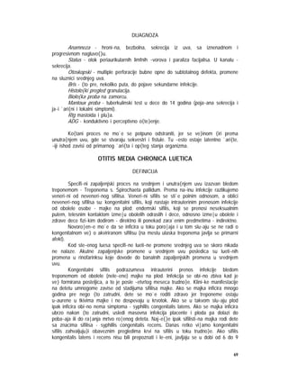 69
DIJAGNOZA
Anamneza - hroni~na, bezbolna, sekrecija iz uva, sa iznenadnom i
progresivnom nagluvo{}u.
Status - otok periaurikularnih limfnih ~vorova i paraliza facijalisa. U kanalu -
sekrecija.
Otoskopski - multiple perforacije bubne opne do subtotalnog defekta, promene
na sluznici srednjeg uva.
Bris - {to pre, nekoliko puta, do pojave sekundarne infekcije.
Histolo{ki pregled granulacija.
Biolo{ka proba na zamorcu.
Mantoux proba - tuberkulinski test u dece do 14 godina (poja~ana sekrecija i
ja~i `ari{ni i lokalni simptomi).
Rtg mastoida i plu}a.
ADG - konduktivno i perceptivno o{te}enje.
Ko{tani proces ne mo`e se potpuno odstraniti, jer se ve}inom {iri prema
unutra{njem uvu, gde se stvaraju sekvestri i fistule. Tu ~esto ostaje latentno `ari{te,
~iji ishod zavisi od primarnog `ari{ta i op{teg stanja organizma.
OTITIS MEDIA CHRONICA LUETICA
DEFINICIJA
Specifi~ni zapaljenjski proces na srednjem i unutra{njem uvu izazvan bledom
treponemom - Treponema s. Spirochaeta pallidum. Prema na~inu infekcije razlikujemo
veneri~ni od neveneri~nog sifilisa. Veneri~ni sifilis se sti`e polnim odnosom, a oblici
neveneri~nog sifilisa su: kongenitalni sifilis, koji nastaje intrauterinim prenosom infekcije
od obolele osobe - majke na plod; endemski sifilis, koji se prenosi neseksualnim
putem, telesnim kontaktom izme|u obolelih odraslih i dece, odnosno izme|u obolele i
zdrave dece fizi~kim dodirom - direktno ili ponekad zara`enim predmetima - indirektno.
Novoro|en~e mo`e da se inficira u toku poro|aja i u tom slu~aju se ne radi o
kongenitalnom ve} o akviriranom sifilisu (na mestu ulaska treponema javlja se primarni
afekt).
Kod ste~enog luesa specifi~ne lueti~ne promene srednjeg uva se skoro nikada
ne nalaze. Akutne zapaljenjske promene u srednjem uvu posledica su lueti~nih
promena u rinofarinksu koje dovode do banalnih zapaljenjskih promena u srednjem
uvu.
Kongenitalni sifilis podrazumeva intrauterini prenos infekcije bledom
treponemom od obolele (nele~ene) majke na plod. Infekcija se obi~no zbiva kad je
ve} formirana posteljica, a to je posle ~etvrtog meseca trudno}e. Klini~ke manifestacije
na detetu umnogome zavise od stadijuma sifilisa majke. Ako se majka inficira mnogo
godina pre nego {to zatrudni, dete se mo`e roditi zdravo jer treponeme ostaju
u~aurene u tkivima majke i ne dospevaju u krvotok. Ako se u takvom slu~aju plod
ipak inficira obi~no nema simptoma - syphillis congenitalis latens. Ako se majka inficira
ubrzo nakon {to zatrudni, usledi masovna infekcija placente i ploda pa dolazi do
poba~aja ili do ra|anja mrtvo ro|enog deteta. Naj~e{}e ipak sifilisti~na majka rodi dete
sa znacima sifilisa - syphillis congenitalis recens. Danas retko vi|amo kongenitalni
sifilis zahvaljuju}i obaveznim pregledima krvi na sifilis u toku trudno}e. Ako sifilis
kongenitalis latens i recens nisu bili prepoznati i le~eni, javljaju se u dobi od 6 do 9
 