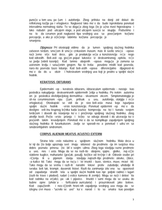 7
puno}e u tom uvu, pa {um i autofonija. Zbog pritiska na donji zid dolazi do
refleksnog ka{lja pa i vrtoglavice. Nagluvost tako mo`e da bude isprekidana ponekad
intervalima normalnog sluha. To se doga|a zbog toga {to je u{na mast higroskopna i
lako nabubri pod uticajem vlage, a pod uticajem suvo}e se skuplja. Podsetimo i
na to da cerumen prati nagluvost tipa srednjeg uva sa pove}anjem ko{tane
percepcije, a ako je o{te}enje labirinta ko{tana percepcija je
smanjena.
Dijagnoza: Pri otoskopiji vidimo da je lumen spoljnog slu{nog hodnika
zatvoren tvrdom, sme|om ili sme|e crnkastom masom. @ute ili svetlo sme|e ~epove
na}i }emo vi{e kod dece, gde je produkcija ve}a a konzistencija re|a nego
kod odraslih. Beli~asti ~ep, gra|en poput lukovice iz deskvamiranog epitela, re|e
se javlja (videti kasnije). Kod tamno obojenih ~epova mogu}a je zamena sa
usirenom krvlju i sasu{enim gnojem. Na to treba posebno misliti kod povreda,
naro~ito povreda baze lobanje. Kod beli~astih ~epova diferencijalno dijagnosti~ki
mo`e da do u obzir i holesteatom srednjeg uva koji je prodro u spoljni slu{ni
hodnik.
KERATOSIS OBTURANS
Epidermalni ~ep - keratosis obturans, obturaculum epidermale - nastaje kao
posledica nakupljanja deskvamiranih epidermnih }elija u hodniku. Po nekim autorima
on je posledica eksfolijacijskog dermatitisa - skvamozni ekcem. Simptomatologija je
sli~na ceruminoznom ~epu ({um, pritisak u uvu, autofonija, otalgija i re|e
vrtoglavica). Otoskopski se vidi da je sivo beli~asta masa koja ispunjava
spoljni slu{ni hodnik ~vrste konzistencije. Ponekad epidermni ~ep mo`e da
dostigne veli~inu krupnog le{nika kada izaziva kompresiju na ko`i kanala svojom
tvrdo}om i dovodi do istanjenja ko`e i pro{irenja spoljnog slu{nog hodnika, zbog
atrofije kosti. Po{to ~vrsto prianja i te{ko se odvaja dovodi i do ulceracija ko`e
pra}enih lakim krvavljenjem. Ponekad mo`e da se komplikuje zapaljenjem spoljnog
slu{nog hodnika ili furunkulozom. Javlja se sporadi~no a ponekad i udru`en sa
sinobronhijalnim sindromom.
CORPUS ALIENUM MEATUS ACUSTICI EXTERNI
Strana tela ~esto nalazimo u spoljnom slu{nom hodniku. Mala deca u
te`nji da {to bolje upoznaju svet imaju sklonost da predmete ~ija im svojstva nisu
dobro poznata prinesu {to bli`e svojim ~ulima. Zbog toga stavljaju razne predmete
u uvo, nos i usta. Mogu da se na razli~ito obojene, sjajne, glatke, naj~e{}e
staklene kuglice, mahunarke (gra{ak, pasulj), ko{tice od tre{nje i dr. Odrasle osobe pri
~i{}enju ili u pijanom stanju stavljaju najrazli~itije predmete: olovke, {ibice,
~a~kalice itd. Tako mogu da se na|u i `ivi insekti - buve, stenice, muve, mravi itd.
Tako mogu da se sretnu i razli~iti narodni lekovi protiv zubobolje, uhobolje ili
svraba: beli luk, krompir, duvanski listovi. Razli~ita zanimanja izlo`ena su opasnosti
od zapadanja stranih tela u spoljni slu{ni hodnik kao npr. poljski radnici i lugari
(razli~ite trave i plodovi), rudari (~estice kamena ili zemlje). Mogu se na}i i delovi `ita
kod radnika na vr{alici, pa ~ak i pijavice. Insekti i sami mogu da se uvuku do
bubne opne (uhola`a - forficularia auricularia) i prouzrokovati jake bolove.
Kod zapu{tenih i neo~i{}enih hroni~nih zapaljenja srednjeg uva mogu da se
izlegnu crvi muva - "ucrvilo se uvo" ka`e narod i to se smatra kao povoljan
 