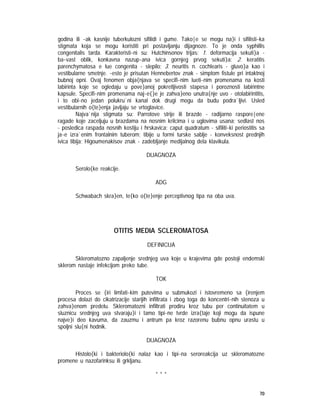 70
godina ili ~ak kasnije tuberkulozni sifilidi i gume. Tako|e se mogu na}i i sifilisti~ka
stigmata koja se mogu koristiti pri postavljanju dijagnoze. To je onda syphillis
congenitalis tarda. Karakteristi~ni su: Hutchinsonov trijas: 1. deformacija sekuti}a -
ba~vast oblik, konkavna nazup~ana ivica gornjeg prvog sekuti}a: 2. keratitis
parenchymatosa e lue congenita - slepilo; 3. neuritis n. cochlearis - gluvo}a kao i
vestibularne smetnje. ~esto je prisutan Hennebertov znak - simptom fistule pri intaktnoj
bubnoj opni. Ovaj fenomen obja{njava se specifi~nim lueti~nim promenama na kosti
labirinta koje se ogledaju u pove}anoj pokretljivosti stapesa i poroznosti labirintne
kapsule. Specifi~nim promenama naj~e{}e je zahva}eno unutra{nje uvo - otolabirintitis,
i to obi~no jedan polukru`ni kanal dok drugi mogu da budu podra`ljivi. Usled
vestibularnih o{te}enja javljaju se vrtoglavice.
Najva`nija stigmata su: Parrotove strije ili brazde - radijarno raspore|ene
ragade koje zaceljuju u brazdama na nosnim krilcima i u uglovima usana; sedlast nos
- posledica raspada nosnih kostiju i hrskavica; caput quadratum - sifiliti~ki periostitis sa
ja~e izra`enim frontalnim tuberom; tibije u formi turske sablje - konveksnost prednjih
ivica tibija; Higoumenakisov znak - zadebljanje medijalnog dela klavikula.
DIJAGNOZA
Serolo{ke reakcije.
ADG
Schwabach skra}en, te{ko o{te}enje perceptivnog tipa na oba uva.
OTITIS MEDIA SCLEROMATOSA
DEFINICIJA
Skleromatozno zapaljenje srednjeg uva koje u krajevima gde postoji endemski
sklerom nastaje infekcijom preko tube.
TOK
Proces se {iri limfati~kim putevima u submukozi i istovremeno sa {irenjem
procesa dolazi do cikatrizacije starijih infiltrata i zbog toga do koncentri~nih stenoza u
zahva}enom predelu. Skleromatozni infiltrati prodiru kroz tubu per continuitatem u
sluznicu srednjeg uva stvaraju}i i tamo tipi~ne tvrde izra{taje koji mogu da ispune
najve}i deo kavuma, da zauzmu i antrum pa kroz razorenu bubnu opnu urastu u
spoljni slu{ni hodnik.
DIJAGNOZA
Histolo{ki i bakteriolo{ki nalaz kao i tipi~na seroreakcija uz skleromatozne
promene u nazofarinksu ili grkljanu.
* * *
 