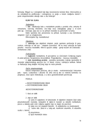 72
formaciju. Mogu}i su i osteoplasti koji daju novostvoreno ko{tano tkivo. Interesantno je
da osteoblasti~na proliferacija i osteogeneza se javlja u ranom stadijumu bolesti i
posle eksperimentalne okluzije tube a bez infekcije!
KLINI^KA SLIKA:
Subjektivno:
1. bol - lokalizacija bola u mastoidnom predelu u predelu vrha, antruma ili
emisariuma, razli~itog intenziteta, izra`enija no}u (nakupljanje gnoja u le`e}em
polo`aju - retencija), poja~ava se na pritisak mastoida na pomenutim ta~kama.
Dakle spontana bol, provocirana na pritisak, kuckanje u uvu (Scheibeov
simptom) i {um sa vrtoglavicama.
Diferencijalna Dg: mastoidismus!
Objektivno:
2. sekrecija kao objektivni simptom, posle spontane perforacije ili para-
centeze, sekrecija se odr`ava - ”simptom rezervoara". Ali ne mora sekrecija da bude
prisutna - mucosus mastoiditis. Klini~ki spu{ten zadnje - gornji ko{tani zid zvukovoda -
Schwartzeov znak.
Funkcionalno:
3. nagluvost, konduktivna, ili perceptivna sa o{te}enjem Cortijevog organa
ili usled primene Streptomicina (ireverzibilna). Progredijentna - mucosus mastoiditis.
4. otok mastoidnog predela - posledica periostalne reakcije (periostitis) ili
stvaranje subperiostalnog apscesa (za 1-2 dana), crvena i odstoje}a aurikula. Nekad
se fluktuacija zbog debljine mi{i}nog sloja ne mora primetiti.
Op{ta simptomatologija:
telesna temperatura povi{ena, ako je visoka - neeksteriorizacija!, frekventan
puls - sepsa, Leukocitoza i ubrzana SE (ima zna~aj ako se redovno kontroli{e na
prognozu), znaci op{te intoksikacije, a u dece gastrointestinalni poreme}aji.
PODELA:
• NEEKSTERIORIZOVANI OBLIK
• EKSTERIORIZOVANI OBLIK
NEEKSTERIORIZOVANI
1. klasi~an oblik
2. atipi~an oblik
a) samo ili subjektivni, ili funkcionalni, ili objektivni simptomi (kod slabo
pneumatizovanih mastoida, kompaktni ili diploi~ni mastoid sa debelim kortikalisom,
proces u duboko polo`enim }elijama ognji{te koje ne dopire do povr{ine).
b) slabo izra`eni simptomi (latentni - th antibioticima sa maskiranjem)
c) `ivotna dob. (klasi~ni u odoj~adi, manifestni otoantritis, ili otoantritis
oculta s. latens)
d) prouzrokova~
e) op{ti imunolo{ki status
 