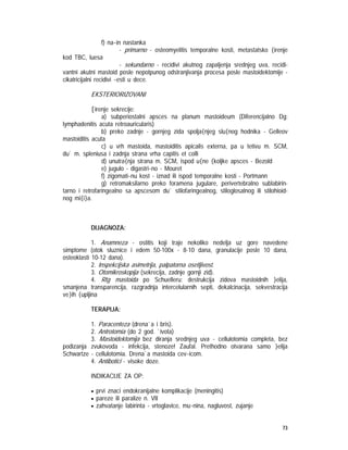 73
f) na~in nastanka
- primarno - osteomyelitis temporalne kosti, metastatsko {irenje
kod TBC, luesa
- sekundarno - recidivi akutnog zapaljenja srednjeg uva, recidi-
vantni akutni mastoid posle nepotpunog odstranjivanja procesa posle mastoidektomije -
cikatricijalni recidivi ~esti u dece.
EKSTERIORIZOVANI
[irenje sekrecije:
a) subperiostalni apsces na planum mastoideum (Diferencijalno Dg:
lymphadenitis acuta retroauricularis)
b) preko zadnje - gornjeg zida spolja{njeg slu{nog hodnika - Gelleov
mastoiditis acuta
c) u vrh mastoida, mastoiditis apicalis externa, pa u tetivu m. SCM,
du` m. spleniusa i zadnja strana vrha capitis et colli
d) unutra{nja strana m. SCM, ispod u{ne {koljke apsces - Bezold
e) jugulo - digastri~no - Mouret
f) zigomati~nu kost - iznad ili ispod temporalne kosti - Portmann
g) retromaksilarno preko foramena jugulare, perivertebralno sublabirin-
tarno i retrofaringealno sa apscesom du` stilofaringealnog, stiloglosalnog ili stilohioid-
nog mi{i}a.
DIJAGNOZA:
1. Anamneza - ostitis koji traje nekoliko nedelja uz gore navedene
simptome (otok sluznice i edem 50-100x - 8-10 dana, granulacije posle 10 dana,
osteoklasti 10-12 dana).
2. Inspekcijska asimetrija, palpatorna osetljivost.
3. Otomikroskopija (sekrecija, zadnje gornji zid).
4. Rtg mastoida po Schuelleru: destrukcija zidova mastoidnih }elija,
smanjena transparencija, razgradnja intercelularnih septi, dekalcinacija, sekvestracija
ve}ih {upljina
TERAPIJA:
1. Paracenteza (drena`a i bris).
2. Antrotomia (do 2 god. `ivota)
3. Mastoidektomija bez diranja srednjeg uva - cellulotomia completa, bez
podizanja zvukovoda - infekcija, stenoze! Zaufal. Prethodno otvarana samo }elija
Schwartze - cellulotomia. Drena`a mastoida cev~icom.
4. Antibotici - visoke doze.
INDIKACIJE ZA OP:
• prvi znaci endokranijalne komplikacije (meningitis)
• pareze ili paralize n. VII
• zahvatanje labirinta - vrtoglavice, mu~nina, nagluvost, zujanje
 