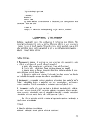 75
Drugi oblici imaju sporiji tok.
DIJAGNOZA:
Anamneza
Klini~ka slika
Rtg snimci lobanje sa rasvetljenjem u zahva}enoj zoni samo pozitivna kod
subakutnih i hroni~nih formi
TERAPIJA:
Hirur{ka, uz otklanjanje osteomijeliti~nog `ari{ta i drena`a, antibiotici.
* * *
LABYRINTHITIS - OTITIS INTERNA
Definicija: zapaljenjski proces bilo vestibularnog ili kohlearnog dela labirinta. Nije
poznat primarni zapaljenjski proces u labirintu. Inflamacija labirinta je uvek sekundarna
i nastaje {irenjem iz drugih ognji{ta. Simptomi osnovne bolesti ponekad mogu prekriti
sliku labirintitisa, pa on pro|e neprepoznat, a javi se sa ve} funkcionalnim ispadima -
gluvo}a i nepodra`ljivost labirinta.
PUTEVI [IRENJA
1. Timpanogeni, otogeni - iz srednjeg uva prvo serozni pa zatim supurativni, a ako
je infekcija ja~a i virulentniji uzro~nik odmah i supurativni:
a. akutni otitis (okrugli prozor, ovalni prozor, fisula ante fenestram);
b. hroni~ni otitis i holesteatom (fistula lateralnog polukru`nog kanala);
c. trauma (popre~na fraktura temporalne kosti kroz frakturnu pukotinu ili pene-
trantne inficirane povrede bubne duplje).
d. jatrogeno (subluksacija stapesa ili otvaranje lateralnog polukru`nog kanala
kod radikalnih trepanacija, odnosno komplikacija stapedektomije).
2. Meningogeni - retrogradni, prodorom zapaljenja od meninga kroz unutra{nji slu{ni
hodnik i akveduktus kohlee u unutra{nje uvo kroz perivaskularne i perineuralne
prostore modiolusa. Posledica meningita su postnatalne (ste~ene) gluvo}e dece.
3. Hematogeni - op{ta te{ka septi~na stanja u de~joj dobi kao bakterijske infekcije,
ali ~esto i virusne etiologije (TBC, meningitis epidemica suppurativa, tifozne groznice,
osipne groznice), osteomijelitis, apscesi, bakterijski endokarditis - embolus metastatski
- terminalna labirintna arterija. Pored njih i sifilis, protozoe i gljivice.
Da li }e se labirintitis razviti ili ne zavisi od otpornosti organizma i virulencije, a
najvi{e zavisi od antibiotika.
PODELE:
1. Etiolo{ka: infektivne i neinfektivne.
Infektivni - bakterijski, virusni, gljivi~ni, sifilisti~ni, protozoalni.
 