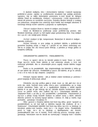 77
U akutnom stadijumu, intra i ekstracelularne bakterije i leukociti ispunjavaju
perilimfati~ni prostor, zajedno sa serofibrinoznim eksudatom koji zadobija proteinske
supstance, koji sa daljim biohemijskim promenama te~nosti dovodi do hidropsa
labirinta. Dolazi do vazodilatacije, tromboze i ekstravazacije i te{kih degenerativnih i
nekroti~nih promena na senzitivnim zavr{ecima. Posledica direktne infekcije iz srednjeg
uva jednostrano, retrogradno kroz unutra{nji slu{ni hodnik kod meningita obostrano, ili
transmisija infekcije krvnim sudovima u pacijenata sa septikemijama.
Fibrozni stadijum (hroni~ni, latentni ili stadijum zara{}ivanja) -
Dolazi do fibroblasti~ne proliferacije unutar perilimfati~nog prostora. Iako
fibroblasti dominiraju, prisutni su mali kapilari poput granulacionog tkiva. Ovaj stadijum
mo`e po~eti i dve nedelje posle infekcije.
Ko{tani stadijum (o`iljni, kompenzovani, fibroko{tani ili skleroti~ni stadijum -
labirintitis ossificans) -
Ko{tane formacije se prvo javljaju na prednjem labirintu u perilimfati~nim
prostorima bazalnog zavoja, a mogu se i pro{iriti na sve delove unutra{njeg uva.
Obi~no se javljaju oko dva meseca posle infekcije, a potrebno je mnogo godina za
kompletnu osifikaciju.
CIRKUMSKRIPTNI LABIRINTITIS - PARALABIRINTITIS.
Proces se ograni~i obi~no na lateralni polukru`ni kanal. Stvore se {varte.
Drugo naj~e{}e mesto fistule labirinta je kod eminencije arkuate, a tre}e kod
eminencije piramidalis. Ako se cirkumskriptni proces zagnoji, ostatak labirinta reaguje
serozno.
Smatra se da paralabirintitis daje simptomatologiju kao labirintitis tj. imitira ga,
ali sam labirint nije zahva}en. Perilabirintitis je proces oko labirinta, ali ga ne zahvata,
a mo`e ili ne mora da daje simptome. (Janjatovi})
Kriterijum: kapsula labirinta - dok je intaktan endost membrana je za{ti}ena i
pored istanjenja ili dehiscencije zidova!
Etimolo{ko zna~enje prefiksa para je iznad, izvan, uz, dok peri zna~i da je
ne{to oko, okolo. Su{tinski nema razlike izme|u para i perilabirintitisa, pa se mogu
smatrati sinonimima. Dakle, radi se o zapaljenjskom oboljenju u okolini kapsule
labirinta ili na njoj, ali gde infekcija nije jo{ zahvatila direktno membranozni labirint.
[ercer na jednom mestu citira Guillona koji ka`e: 'Cirkumskriptni labirintitis sa
simptomom fistule u po~etku je vi{e paralabirintitis i perilabirintitis'. Patoanatomski je
naj~e{}e u pitanju erozija ko{tanih struktura na jednom mestu u blizini, odnosno
diskretne promene na ko{tanoj kapsuli labirinta i endosta (?). Bolji je matriks nego
perimatriks - granulacije i krvavljenje (?).
Ritter, govore}i o fistulama labirinta kod hroni~nog otitisa, govori: "pacijenti sa
paralabirintitisom su oni kod kojih je labirintna kapsula bila erodirana, ali ne i
fistulizovana". Cirkumskriptni labirintitis kod hroni~nog otitisa naj~e{}e se lokalizuje na
lateralnom polukru`nom kanali}u, mada mo`e i na drugom mestu. Paralabirintitis,
pored te regije, mo`e da se lokalizuje u hipotimpanumu, oko fenestre,
parakanalikularno (oko sva tri kanala). Pored ostiti~nog procesa, stvaranja gnoja i
granulacija, holesteatom naro~ito dovodi do razmek{anja i istanjenja kosti i nastanka
 