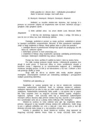 81
Velike pojedina~ne i dnevne doze + individualna preosetljivost;
Bubre`ni bolesnici stradaju i kod malih doza;
b) Neomycin, Kanamycin, Viomycin, Garamycin, Amykacin
Antibiotici sa izrazitim ototoksi~nim dejstvima, koji izazivaju te`e
promene na senzornim }elijama od streptomicina istim na~inom. Neomicin o{te}uje i
ganglijske }elije gangliona spirale.
c) Kinin, salicilati, olovo, `iva, arsen, nikotin, Lasix, Novocain, Morfin,
Skopolamin
U klini~koj slici dominiraju nagluvost, tinitus i vertigo. Od kinina je
naro~ito izra`en tinitus kao znak intoksikacije labirinta.
Patologija: perilimfati~ni prostori su manje pro{ireni, endolimfati~ni prostori
su ispunjeni eozinofilnim seroproteinskim, fibroznim, ili finim granularnim materijalom.
Javlja se blagi endolimfati~ni hidrops. Manji gubitak sluha se javlja kao posledica:
• zadebljani fibrozni ili proteinizovani materijal koji ograni~ava propagaciju zvu~nih
talasa du` kohlearne spirale;
• biohemijske promene te~nosti unutra{njeg uva.
• endolimfati~ni hidrops zbog neadekvatne apsorpcije zadebljalog proteinizovanog
materijala i blokiranjem endolimfati~nog sakusa i duktusa.
Postoje dve forme: perfidna ili subklini~ka bolest i toksi~na akutna forma.
Prvi oblik rezultuje prolazom brojnih toksina i inflamatornih produkata kroz
okrugli ili ovalni prozor. U hroni~nom otitisu se stvara serofibrinozni eksudat u
bazalnom zavoju i odgovoran je za senzorineuralnu nagluvost, ali i zadebljanje
membrane okruglog prozora. O~istiti je od holesteatoma u ni{i kao i Gelfoam u dece
radi protekcije ukoliko je tanak.
Drugi oblik ide obi~no sa akutnim otitis media, akutnim piogenim
meningitom, cirkumskriptnim osteitisom pre endostalnog zadebljanja i presupurativni
stadijum purulentnog labirintitisa.
TERAPIJA ovih labirintitisa je:
Neophodno je svakog pacijenta koji je izlo`en ototoksi~nim sredstvima
sistematski audiometrijski kontrolisati. Kada se ordiniraju ototoksi~ni antibiotici,
audiogram napraviti pre po~etka le~enja, pa zatim svakih mesec dana uraditi kontrolne
audiograme. Audiometrijsko kontrolisanje sluha uraditi i u slu~ajevima ako se pojave
bilo kakvi suspektni znaci na mogu}no o{te}enje labirinta (zujanje, vrtoglavice,
nagluvost). najmanji znak o{te}enja sluha koji je konstatovan audiometrijskim
merenjem zahteva obustavu dalje primene ototoksi~nog leka. Izuzetak u ovom pogledu
mo`e predstavljati samo ako je u pitanju vitalna indikacija (TBC meningitis).
Ototoksi~na sredstva ne treba ordinirati tamo gde nije neophodna njihova
primena. Izbegavati le~enje banalnih infekcija ototoksi~nim antibioticima. Voditi strogo
ra~una o aplikaciji antibiotika ove vrste u odoj~adi i male dece, po{to je kod njih
detekcija o{te}enja sluha mnogo te`a, kao posledica o{te}enja.
@enama u graviditetu ne davati ototoksi~na sredstva, zbog opasnosti od
mogu}nog o{te}enja labirinta fetusa. Kada se razvije o{te}enje sluha usled
 