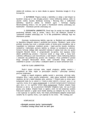 82
ototoksi~nih sredstava, ovo se skoro nikada ne popravi. Vitaminska terapija A i B je
bezuspe{na.
2. AUTOIMUNI: Piogena reakcija u labirintitisa se odvija u skali timpani na
bazalnom zavoju pu`a i oko okruglog prozora i otvora kohlearnog duktusa, dakle na
ulaznim vratima; bazalna distribucija ko{tanog i fibroznog tkiva u osifikantnom
labirintitisu. Specifi~na antitela na infektivni agens i formiranje bogatog
fibroeksudativnog omota~a. Sve ovo govori o imunolo{kom sistemu unutra{njeg uva.
Autoimunitet - imunolo{ka povreda unutra{njeg uva.
3. OSIFIKANTNI LABIRINTITIS: Pored toga {to nastaje kao krajnji stadijum
purulentnog labirintita, kada je sterilan. Tako|e mo`e biti indukovan traumom ili
vaskularnim insultima unutra{njeg uva. To bi bila postlabirintna osifikacija, koja ima
inflamatorno poreklo.
Zarastanje membranoznog labirinta zapo~inje sa fibroblasti~nom proliferacijom
sa depozitima kolagenih vlakana u perilimfati~nom prostoru. Fibroblasti i gusto vezivo
prethode stvaranju nove kosti, a osteoidni matriks se formira preko osteoblasta, koji se
raspodeljeni na endosteum, modiolarni prostor, i ispod povr{ine bazalne membrane.
metaboli~ke i biohemijske promene labirinta su stimulus za osteoblasti~nu aktivnost.
Ko{tane formacije dobijaju oblik nepravilnih trabekula ili spikula kosti okru`ene gustim
kolagenim fibroznim tkivom. U uznapredovalim slu~ajevima, kost ispunjava {iroke
oblasti perilimfati~nog prostora i Haversovi kanali se mogu videti u novoj kosti.
Labirintna osifikacija je uvek koncentrisana u skali timpani i otvoru kohlearnog duktusa
i endostalni sloj perilimfati~nog prostora oko modiolusa. Po{to perilimfati~ni prostori
bivaju zamenjeni fibroosealnim tkivom, zatim eventualno bivaju zahva}en i
endolimfati~ni prostor i cela kohlea i vestibularni labirint sa novom lamelarnom kosti.
KLINI^KA SLIKA LABIRINTITISA:
Razli~it stepen o{te}enje sluha, napadi vrtoglavice, gubitka ravnote`e i
nestabilnosti pri hodu, nagon za povra}anjem (nauzea) i povra}anje (vomitus),
povi{ena temperatura.
Javljaju se napadi vrtoglavice, gubitka ravnote`e, povra}anje, o{te}enje sluha,
nistagmus (brza i spora pravilna komponenta) - dakle pojava spontanih vestibularnih
simptoma, jak bol u dubini lobanjske jame, povi{ena T. Pacijent pada na stranu spore
komponente kada mu se zatvore o~i. Kada je jedan labirint u 'prevazi', gura o~i na
suprotnu stranu (to je spora komponenta), a centralni kompenzatorni mehanizam
gura brzo o~i na suprotnu stranu (brza komponenta). Pozitivni simptom fistule
(bolesnici se obi~no `ale na povremene iznenadne vrtoglavice kada ~iste uvo ili kada
povuku u{nu {koljku). Simptom fistule se ogleda u tome {to kod kompresije vazduha
Policerovim balonom u spoljni slu{ni hodnik obolelog uva dobijamo Ny na istu stranu,
a kod aspiracije na suprotnu stranu. Kod fistule promontorijuma dobijamo kompresijom
vazduha Ny na suprotnu stranu, a pri aspiraciji na istu stranu - TBC srednjeg uva!
KOMPLIKACIJE
• Meningitis purulenta (pachy i leptomeningitis)
• Tromboza venskog sinusa tvrde mo`dane opne
 