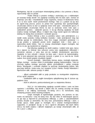 86
Meningismus, koji ide sa povi{enjem intrakranijalnog pritiska a bez promena u likvoru,
najverovatnije toksi~ne prirode.
Prodor infekcije iz prostora srednjeg i unutra{njeg uva u endokranijum
pri razaranju kostiju dovodi i do zapaljenja susednog dela mo`dane opne. Zavisno od
virulencije uzro~nika i imunobiolo{kih snaga organizma, nasta}e ili lokalizovana forma
ili }e se brzo ra{iriti ~itavim prostranstvom meninga. Tako }e u jednom slu~aju do}i
do ograni~enog procesa, proces ne prolazi kroz supstanciju dure (pachymeningitis
circumscripta externa na duri sa spolja{nje strane tvrde opne - ekstraduralni apsces, ili
pachymeningitis circumscripta interna na duri sa unutra{nje strane tvrde opne u
subduralnom prostoru - subduralni apsces). U slu~aju difuznog zapaljenja mo`danih
ovojnica nastaje meningitis diffusa. U daljem toku mogu nastati ograni~ene kolikvacije
okolnog mo`danog tkiva (cerebelarni i cerebralni apsces).
Ovakve infekcije u dece su posledica sutura i jake prokrvljenosti, a u
starijih osoba posledica tvrdog kortikalisa mastoida i slabe prokrvljenosti istog koji
infekciju upu}uje ka endokranijumu. Dura brzo reaguje stvaranjem granulacija i u
slu~aju prodora u subduralni prostor brzim slepljenjem tvrde i meke opne u
neposrednoj okolini infekta. Tako se stvaraju cirkumskriptni otogeni meningitisi, koji
obi~no ne pru`aju karakteristi~ne simptome.
Kod difuznog zapaljenja mo`danih ovojnica, i endotel tvrde opne, koji je
ina~e otporan na infekcije, biva zahva}en veoma rano zapaljenjskom infiltracijom i
razmek{an edemom, a sama dura pro`eta multiplim interlamelarnim apscesima.
Zapaljenje }e brzo zahvatiti i mekane mo`dane opne i dovesti do leptomeningitisa.
One }e prvo pokazivati lako zamu}enje (serozni), a potom }e se, naro~ito du` krvnih
sudova, brzo prekriti gnojnim eksudatom (gnojni).
Serozni meningitis - hidrocefalus internus akutus, meningitis kolateralis,
hidrops meninga - zaseban entitet ili predstadijum gnojnog leptomeningitisa. Toksi~no
o{te}enje kapilara meninga, pove}anje njihove permeabilnosti i sporija resorpcija
likvora. Meningealni i cerebralni simptomi sa povi{enje intralumbalnog pritiska, lako
pove}anje limfocita i belan~evina, bez smanjena {e}era i hlorida. Postoje inflamatorni i
hipertenzivni oblik, odnosno postoje tri oblika:
- difuzni arahnoidalni oblik se javlja perakutno sa meningealnim simptomima,
ali bez op{tih simptoma.
- ventrikularni oblik sa naglim konvulzijama epileptiformnog tipa ili Jackson epi,
papilarna staza.
- hroni~ni athezivni u pontocerebelarnoj jami sa simptomima Meniera.
Do}i }e i do kolateralnog zapaljenja susednih delova i same mo`dane
supstance i encefalitisa, koji dovodi u daljem toku do znatnog uve}anja mo`danog
volumena i do vidljivog izravnavanja mo`danog crte`a na konveksitetu zbog
smanjenog prostora unutar ko{tanog kranijuma.
Gnojni meningitis ili leptomeningitis purulenta, ima promene na duri,
mekim mo`danicama i sivoj mo`danoj masi. Na duri mikro ili makroskopski apscesi,
na piji koja je hiperemi~na perivaskularna infiltracija, a zatim u subarahnoidalnom
prostoru eksudat sa elementima. Na sivoj masi, perivaskularna infiltracija i edem, a
kasnije apsces. Dakle gnojni se meningitis mo`e smatrati meningoencefalitisom
suppurativa. U povoljnom slu~aju se mo`e ograni~iti athezijama talo`enjem fibrina
izme|u mo`danih ovojnica i njihovim slepljenjem, pa nastaje cirkumskriptni oblik, ali
mo`e pre}i i u difuzni.
 