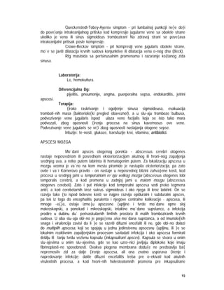 93
Queckenstedt-Tobey-Ayerov simptom - pri lumbalnoj punkciji ne}e do}i
do pove}anja intrakranijalnog pritiska kod kompresije jugularne vene sa obolele strane
ukoliko je vena ili sinus sigmoideus tromboziran! Na zdravoj strani se pove}ava
intrakranijalni pritisak posle kompresije.
Crowe-Beckov simptom - pri kompresiji vene jugularis obolele strane,
mo`e se javiti dilatacija krvnih sudova konjunktive ili dilatacija vena o~nog dna (Beck).
Rtg mastoida sa perisinusalnim promenama i razaranje ko{tanog zida
sinusa.
Laboratorija:
Le, hemokultura.
Diferencijalna Dg:
pijelitis, pneumonije, angina, puerperalna sepsa, endokarditis, jetrini
apscesi.
Terapija:
{iroko raskrivanje i ogoljenje sinusa sigmoideusa, evakuacija
tromboti~nih masa (bakteriolo{ki pregled obavezno!), a u slu~aju tromboze bulbusa,
podvezivanje vene jugularis ispod ulaza vene facijalis koja se isto tako mora
podvezati, zbog opasnosti {irenja procesa na sinus kavernosus ove vene.
Podvezivanje vene jugularis se vr{i zbog opasnosti nastajanja otogene sepse.
Infuzije: te~nosti, glukoze, transfuzije krvi, vitamina, antibiotici.
APSCESI MOZGA
Mo`dani apsces otogenog porekla - abscessus cerebri otogenes
nastaje neposrednom ili posrednom eksteriorizacijom akutnog ili hroni~nog zapaljenja
srednjeg uva, a retko putem labirinta ili hematogenim putem. Za lokalizaciju apscesa u
mozgu veoma je va`no na kom mestu piramide je nastupila eksteriorizacija, pa zato
ovde i va`i Körnerovo pravilo - on nastaje u neposrednoj blizini zahva}ene kosti, kod
procesa u srednjoj jami u temporalnom re`nju velikog mozga (abscessus otogenes lobi
temporalis cerebri), a kod promena u zadnjoj jami u malom mozgu (abscessus
otogenes cerebeli). Zato i put infekcije kod temporalni apscesa vodi preko tegmena
antri, a kod cerebelarnih kroz sulcus sigmoideus i oko njega ili kroz labirint. On se
razvija tako {to ispod bolesne kosti se najpre razvija epiduralni i subduralni apsces,
pa tek iz toga do encephalitis purulenta i njegove centralne kolikvacije - apscesa, ili
mnogo ~e{}e, ostaje izme|u apscesne {upljine i tvrde mo`dane opne sloj
makroskopski, a ponekad i mikroskopski, intaktne mo`dane supstance, a infekcija
prodire u dubinu du` perivaskularnih limfnih prostora ili malih tromboziranih krvnih
sudova. U oba slu~aja obi~no je pogo|ena siva mo`dana supstanca, a od imunolo{kih
snaga i virulencija zavisi da li }e se razviti difuzni encefalit ili ne, gde obi~no dolazi
do multiplih apscesa, koji se spajaju u jednu jedinstvenu apscesnu {upljinu, ili }e se
lokalnim reaktivnim zapaljenjskim procesom savladati infekcija i oko apscesa formirati
deblju ili tanju tvrdu vezivnu kapsulu (inkapsulirani apsces). Kapsula se stvara u onim
slu~ajevima u onim slu~ajevima, gde se kao uzro~nici javljaju diplokoke koje imaju
fibrinoplasti~ne sposobnosti. Ovakva piogena membrana dodu{e ne predstavlja ba{
nepremostiv zid za dalje {irenje apscesa, ali ona znatno usporava {irenje i
napredovanje infekcije; dakle difuzni encefalitis treba pre o~ekivati kod akutnih
virulentnih procesa, a kod hroni~nih holesteatomnih promena pre inkapsulirane
 