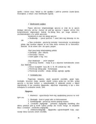 95
apetita i telesne mase. Nekad su vrlo upadljive i psihi~ke promene (razdra`ljivost,
mrzovoljnost, a nekad i znaci intelektualne tuposti).
3. Manifestantni stadijum.
Pojava odre|ene simptomatologije apscesa je znak da je apsces
dostigao odre|enu veli~inu. Zavisno od polo`aja apscesa i njegove veli~ine bi}e
kompromitovane odgovaraju}e funkcije mo`danog tkiva, pre svega edemom i
encefalomalacijom a ne samim apscesom.
Karakteristi~ni znaci mo`danog apscesa
• Bradikardija - i pored povi{ene T usled toksi~nog delovanja na mo-
zak.
• Slow cerebration - poreme}aj memorije i koncentracije; na postavljeno
pitanje daje korektan odgovor ali mu treba dosta vremena da se koncentri{e.
Bolesnik `eli da ostane sam i da spava, pospan.
Znaci pove}anog intrakranijalnog pritiska
• Glavobolja - jaka i difuzna.
• Povra}anje i nauzea.
• Edem papile o~nog `ivca.
Znaci lokalizacije - `ari{nI simptomi
• Poreme}aj motorike - manja ili ja~a oduzetost kontralateralne strane
(Epi, Babinski).
• Pareze kranijalnih `ivaca (III, V, VI, VII centralni tip i XII).
• Poreme}aji vidnog polja - hemianopsije.
• Poreme}aji senzorike - afazija, aleksija, agnozija, agrafija.
4. Terminalna faza.
Pogor{anje simptoma, akutni purulentni encefalitis, gnojni lepto-
meningitis, besvesno stanje, paraliza vitalnih centara produ`ene mo`dine, proboj
apscesa u mo`dane komore, u subarahnoidalni ili subduralni prostor u daljem
napredovanju ili kao posledica dijagnostike, uklje{tenje temporalnog re`nja u otvor
tentorijuma ili cerebelarne tonzile. Smrt.
Dijagnoza.
1. Anamneza - egzacerbacija hroni~nog zapaljenjskog procesa na sred-
njem uvu.
2. Otoskopija - hroni~ni gnojni otitis sa holesteatomom.
3. Ventrikulografija - poreme}aj sistema punjenja komora.
4. Cerebralna angiografija - perkutana angiografija karotidnog sliva
otkriva patolo{ki polo`aj krvnih sudova prednje dve tre}ine mozga. Za okcipitalne
lobus i cerebelum - vertebralna angiografija.
5. Elektroencefalografija - dijagnostika supratentorijalnih lezija, uspo-
ravanje talasa izazvano zonom encefalita.
 