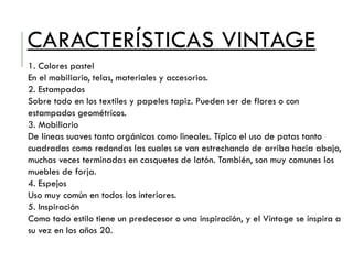 CARACTERÍSTICAS VINTAGE
1. Colores pastel
En el mobiliario, telas, materiales y accesorios.
2. Estampados
Sobre todo en los textiles y papeles tapiz. Pueden ser de flores o con
estampados geométricos.
3. Mobiliario
De líneas suaves tanto orgánicas como lineales. Típico el uso de patas tanto
cuadradas como redondas las cuales se van estrechando de arriba hacia abajo,
muchas veces terminadas en casquetes de latón. También, son muy comunes los
muebles de forja.
4. Espejos
Uso muy común en todos los interiores.
5. Inspiración
Como todo estilo tiene un predecesor o una inspiración, y el Vintage se inspira a
su vez en los años 20.
 