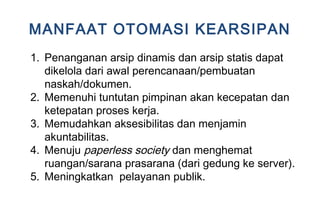 MANFAAT OTOMASI KEARSIPAN
1. Penanganan arsip dinamis dan arsip statis dapat
dikelola dari awal perencanaan/pembuatan
naskah/dokumen.
2. Memenuhi tuntutan pimpinan akan kecepatan dan
ketepatan proses kerja.
3. Memudahkan aksesibilitas dan menjamin
akuntabilitas.
4. Menuju paperless society dan menghemat
ruangan/sarana prasarana (dari gedung ke server).
5. Meningkatkan pelayanan publik.
 