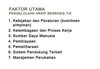 1. Kebijakan dan Peraturan (komitmen
pimpinan)
2. Kelembagaan dan Proses Kerja
3. Sumber Daya Manusia
4. Pembiayaan
5. Pemeliharaan
6. Sistem Pendukung Terkait
7. Manajemen Perubahan
FAKTOR UTAMA
PENGELOLAAN ARSIP BERBASIS TIK
 