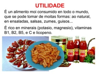 UTILIDADE
É un alimento moi consumido en todo o mundo,
que se pode tomar de moitas formas: ao natural,
en ensaladas, salsas, zumes, guisos...
É rico en minerais (potasio, magnesio), vitaminas
B1, B2, B5, e C e licopeno.

 