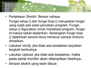 • Penjelasan Sketch: Sensor cahaya
Fungsi setup () dan fungsi loop () merupakan fungsi
yang wajib ada pada penulisan program. Fungsi
setup () digunakan untuk inisialisasi program, fungsi
ini hanya sekali dijalankan. Sedangkan fungsi loop
() dijalankan secara terus menerus sampai Arduino
dimatikan.
• Lakukan Verify, jika tidak ada kesalahan lanjutkan
langkah berikutnya.
• Lakukan Upload, jika tidak ada kesalahan, maka
pada serial monitor akan ditampilkan hasilnya..
• Simpan sketch yang telah dibuat
 