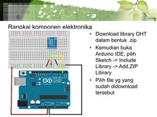 Rangkai komponen elektronika
• Download library DHT
dalam bentuk .zip
• Kemudian buka
Arduino IDE, pilih
Sketch -> Include
Library -> Add.ZIP
Library
• Pilih file yg yang
sudah didownload
tersebut
 