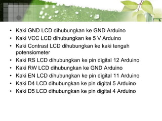 • Kaki GND LCD dihubungkan ke GND Arduino
• Kaki VCC LCD dihubungkan ke 5 V Arduino
• Kaki Contrast LCD dihubungkan ke kaki tengah
potensiometer
• Kaki RS LCD dihubungkan ke pin digital 12 Arduino
• Kaki RW LCD dihubungkan ke GND Arduino
• Kaki EN LCD dihubungkan ke pin digital 11 Arduino
• Kaki D4 LCD dihubungkan ke pin digital 5 Arduino
• Kaki D5 LCD dihubungkan ke pin digital 4 Arduino
 