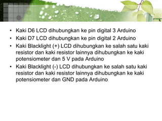 • Kaki D6 LCD dihubungkan ke pin digital 3 Arduino
• Kaki D7 LCD dihubungkan ke pin digital 2 Arduino
• Kaki Blacklight (+) LCD dihubungkan ke salah satu kaki
resistor dan kaki resistor lainnya dihubungkan ke kaki
potensiometer dan 5 V pada Arduino
• Kaki Blacklight (-) LCD dihubungkan ke salah satu kaki
resistor dan kaki resistor lainnya dihubungkan ke kaki
potensiometer dan GND pada Arduino
 