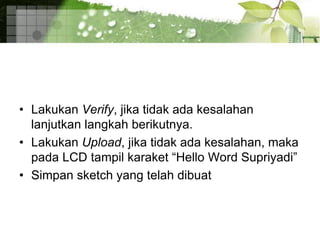 • Lakukan Verify, jika tidak ada kesalahan
lanjutkan langkah berikutnya.
• Lakukan Upload, jika tidak ada kesalahan, maka
pada LCD tampil karaket “Hello Word Supriyadi”
• Simpan sketch yang telah dibuat
 