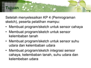 Tujuan
Setelah menyelesaikan KP 4 (Pemrograman
sketch), peserta pelatihan mampu:
• Membuat program/sketch untuk sensor cahaya
• Membuat program/sketch untuk sensor
kelembaban tanah
• Membuat program/sketch untuk sensor suhu
udara dan kelembaban udara
• Membuat program/sketch integrasi sensor
cahaya, kelembaban tanah, suhu udara dan
kelembeban udara
 