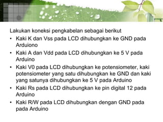 Lakukan koneksi pengkabelan sebagai berikut
• Kaki K dan Vss pada LCD dihubungkan ke GND pada
Arduiono
• Kaki A dan Vdd pada LCD dihubungkan ke 5 V pada
Arduino
• Kaki V0 pada LCD dihubungkan ke potensiometer, kaki
potensiometer yang satu dihubungkan ke GND dan kaki
yang satunya dihubungkan ke 5 V pada Arduino
• Kaki Rs pada LCD dihubungkan ke pin digital 12 pada
Arduino
• Kaki R/W pada LCD dihubungkan dengan GND pada
pada Arduino
 