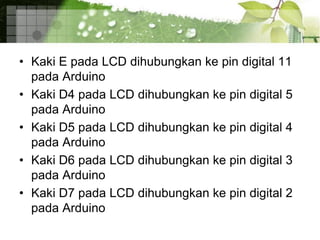 • Kaki E pada LCD dihubungkan ke pin digital 11
pada Arduino
• Kaki D4 pada LCD dihubungkan ke pin digital 5
pada Arduino
• Kaki D5 pada LCD dihubungkan ke pin digital 4
pada Arduino
• Kaki D6 pada LCD dihubungkan ke pin digital 3
pada Arduino
• Kaki D7 pada LCD dihubungkan ke pin digital 2
pada Arduino
 