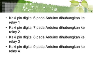 • Kaki pin digital 6 pada Arduino dihubungkan ke
relay 1
• Kaki pin digital 7 pada Arduino dihubungkan ke
relay 2
• Kaki pin digital 8 pada Arduino dihubungkan ke
relay 3
• Kaki pin digital 9 pada Arduino dihubungkan ke
relay 4
 