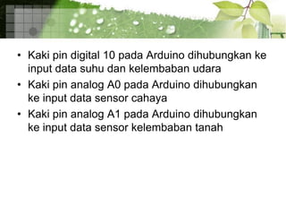 • Kaki pin digital 10 pada Arduino dihubungkan ke
input data suhu dan kelembaban udara
• Kaki pin analog A0 pada Arduino dihubungkan
ke input data sensor cahaya
• Kaki pin analog A1 pada Arduino dihubungkan
ke input data sensor kelembaban tanah
 