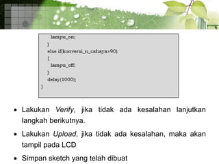  Lakukan Verify, jika tidak ada kesalahan lanjutkan
langkah berikutnya.
 Lakukan Upload, jika tidak ada kesalahan, maka akan
tampil pada LCD
 Simpan sketch yang telah dibuat
 