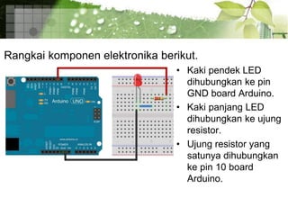 Rangkai komponen elektronika berikut.
• Kaki pendek LED
dihubungkan ke pin
GND board Arduino.
• Kaki panjang LED
dihubungkan ke ujung
resistor.
• Ujung resistor yang
satunya dihubungkan
ke pin 10 board
Arduino.
 