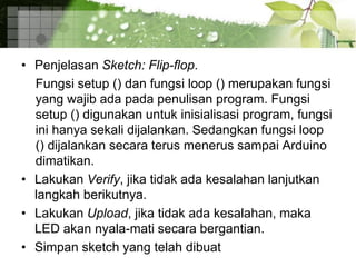 • Penjelasan Sketch: Flip-flop.
Fungsi setup () dan fungsi loop () merupakan fungsi
yang wajib ada pada penulisan program. Fungsi
setup () digunakan untuk inisialisasi program, fungsi
ini hanya sekali dijalankan. Sedangkan fungsi loop
() dijalankan secara terus menerus sampai Arduino
dimatikan.
• Lakukan Verify, jika tidak ada kesalahan lanjutkan
langkah berikutnya.
• Lakukan Upload, jika tidak ada kesalahan, maka
LED akan nyala-mati secara bergantian.
• Simpan sketch yang telah dibuat
 