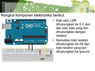 Rangkai komponen elektronika berikut.
• Kaki satu LDR
dihubungkan ke 5 V dan
dan satu kaki yang lain
dihubungkan dengan
resistor.
• Kemudian kaki resistor
dihubungkan ke A5 dan
kaki resistor yang lain
dihubungkan ke ground.
 