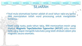 HOME

SEJARAH

DEFINISI

APLIKASI

SISTEM

PENGGUNA

KONSEP

STRATEGI

SEJARAH
Asal mula otomatisasi kantor adalah di awal tahun 1960-an, ketika
IBM menciptakan istilah word processing untuk menjelaskan
listriknya.
Bukti yang nyata, pada tahun 1964, IBM memasarkan mesin yang
disebut Magnetic Tape/Selection Typewriter (MT/ST) yaitu mesin
ketik yang dapat mengetik kata-kata yang telah direkam dalam pita
magnetic secara otomatis.

 