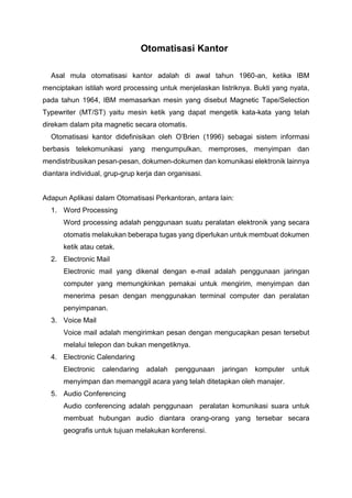 Otomatisasi Kantor
Asal mula otomatisasi kantor adalah di awal tahun 1960-an, ketika IBM
menciptakan istilah word processing untuk menjelaskan listriknya. Bukti yang nyata,
pada tahun 1964, IBM memasarkan mesin yang disebut Magnetic Tape/Selection
Typewriter (MT/ST) yaitu mesin ketik yang dapat mengetik kata-kata yang telah
direkam dalam pita magnetic secara otomatis.
Otomatisasi kantor didefinisikan oleh O’Brien (1996) sebagai sistem informasi
berbasis telekomunikasi yang mengumpulkan, memproses, menyimpan dan
mendistribusikan pesan-pesan, dokumen-dokumen dan komunikasi elektronik lainnya
diantara individual, grup-grup kerja dan organisasi.

Adapun Aplikasi dalam Otomatisasi Perkantoran, antara lain:
1. Word Processing
Word processing adalah penggunaan suatu peralatan elektronik yang secara
otomatis melakukan beberapa tugas yang diperlukan untuk membuat dokumen
ketik atau cetak.
2. Electronic Mail
Electronic mail yang dikenal dengan e-mail adalah penggunaan jaringan
computer yang memungkinkan pemakai untuk mengirim, menyimpan dan
menerima pesan dengan menggunakan terminal computer dan peralatan
penyimpanan.
3. Voice Mail
Voice mail adalah mengirimkan pesan dengan mengucapkan pesan tersebut
melalui telepon dan bukan mengetiknya.
4. Electronic Calendaring
Electronic

calendaring

adalah

penggunaan

jaringan

komputer

untuk

menyimpan dan memanggil acara yang telah ditetapkan oleh manajer.
5. Audio Conferencing
Audio conferencing adalah penggunaan peralatan komunikasi suara untuk
membuat hubungan audio diantara orang-orang yang tersebar secara
geografis untuk tujuan melakukan konferensi.

 