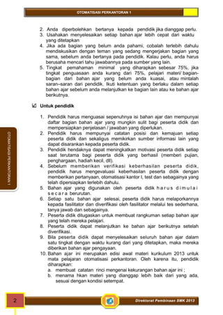 OTOMATISASI PERKANTORAN 1 
2 Direktorat Pembinaan SMK 2013 
OTOMATISASI PERKANTORAN 1 
2. Anda diperbolehkan bertanya kepada pendidik jika dianggap perlu. 
3. Usahakan menyelesaikan setiap bahan ajar lebih cepat dari waktu 
yang ditetapkan 
4. Jika ada bagian yang belum anda pahami, cobalah terlebih dahulu 
mendiskusikan dengan teman yang sedang mengerjakan bagian yang 
sama, sebelum anda bertanya pada pendidik. Kalau perlu, anda harus 
berusaha mencari tahu jawabannya pada sumber yang lain. 
5. Tingkat pemahaman minimal yang diharapkan sebesar 75%, jika 
tingkat penguasaan anda kurang dari 75%, pelajari materi/ bagian-bagian 
dari bahan ajar yang belum anda kuasai, atau mintalah 
saran–saran dari pendidik. Ikuti ketentuan yang berlaku dalam setiap 
bahan ajar sebelum anda melanjutkan ke bagian lain atau ke bahan ajar 
berikutnya. 
Untuk pendidik 
1. Pendidik harus menguasai sepenuhnya isi bahan ajar dan mempunyai 
daftar bagian bahan ajar yang mungkin sulit bagi peserta didik dan 
mempersiapkan penjelasan / jawaban yang diperlukan. 
2. Pendidik harus mempunyai catatan posisi dan kemajuan setiap 
peserta didik dan sekaligus memikirkan sumber informasi lain yang 
dapat disarankan kepada peserta didik. 
3. Pendidik hendaknya dapat meningkatkan motivasi peserta didik setiap 
saat terutama bagi peserta didik yang berhasil (memberi pujian, 
penghargaan, hadiah kecil, dll). 
4. Sebelum memberikan verifikasi keberhasilan peserta didik, 
pendidik harus mengevaluasi keberhasilan peserta didik dengan 
memberikan pertanyaan, otomatisasi kantor l, test dan sebagainya yang 
telah dipersiapkan terlebih dahulu. 
5. Bahan ajar yang digunakan oleh peserta didik h a r u s d i m u l a i 
s e c a r a berurutan. 
6. Setiap satu bahan ajar selesai, peserta didik harus melaporkannya 
kepada fasilitator dan diverifikasi oleh fasilitator melalui tes sederhana, 
tanya jawab dan sebagainya. 
7. Peserta didik ditugaskan untuk membuat rangkuman setiap bahan ajar 
yang telah mereka pelajari. 
8. Peserta didik dapat melanjutkan ke bahan ajar berikutnya setelah 
diverifikasi. 
9. Bila peserta didik dapat menyelesaikan seluruh bahan ajar dalam 
satu tingkat dengan waktu kurang dari yang ditetapkan, maka mereka 
diberikan bahan ajar pengayaan. 
10. Bahan ajar ini merupakan edisi awal materi kurikulum 2013 untuk 
mata pelajaran otomatisasi perkantoran. Oleh karena itu, pendidik 
diharapkan: 
a. membuat catatan rinci mengenai kekurangan bahan ajar ini ; 
b. menama hkan materi yang dianggap lebih baik dari yang ada, 
sesuai dengan kondisi setempat. 
 