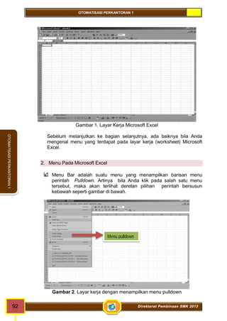 OTOMATISASI PERKANTORAN 1 
Menu pulldown 
92 Direktorat Pembinaan SMK 2013 
OTOMATISASI PERKANTORAN 1 
Gambar 1. Layar Kerja Microsoft Excel 
Sebelum melanjutkan ke bagian selanjutnya, ada baiknya bila Anda 
mengenal menu yang terdapat pada layar kerja (worksheet) Microsoft 
Excel. 
2. Menu Pada Microsoft Excel 
Menu Bar adalah suatu menu yang menampilkan barisan menu 
perintah Pulldown. Artinya bila Anda klik pada salah satu menu 
tersebut, maka akan terlihat deretan pilihan perintah bersusun 
kebawah seperti gambar di bawah. 
Gambar 2. Layar kerja dengan menampilkan menu pulldown 
 