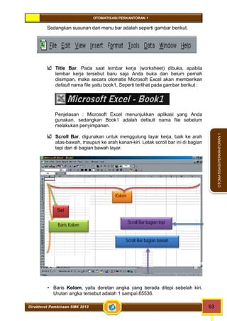 OTOMATISASI PERKANTORAN 1 
Kolom 
Sel 
Baris Kolom Scroll Bar bagian tepi 
Scroll Bar bagian bawah 
Direktorat Pembinaan SMK 2013 93 
OTOMATISASI PERKANTORAN 1 
Sedangkan susunan dari menu bar adalah seperti gambar berikut. 
Title Bar. Pada saat lembar kerja (worksheet) dibuka, apabila 
lembar kerja tersebut baru saja Anda buka dan belum pernah 
disimpan, maka secara otomatis Microsoft Excel akan memberikan 
default nama file yaitu book1, Seperti terlihat pada gambar berikut : 
Penjelasan : Microsoft Excel menunjukkan aplikasi yang Anda 
gunakan, sedangkan Book1 adalah default nama file sebelum 
melakukan penyimpanan. 
Scroll Bar, digunakan untuk menggulung layar kerja, baik ke arah 
atas-bawah, maupun ke arah kanan-kiri. Letak scroll bar ini di bagian 
tepi dan di bagian bawah layar. 
ambar 3. Penjelasan Bagian-bagian dalam Layar kerja Microsoft Excel 
 Formula, adalah kotak yang menampilkan sel aktif 
 Baris Kolom, yaitu deretan angka yang berada ditepi sebelah kiri. 
Urutan angka tersebut adalah 1 sampai 65536. 
 
